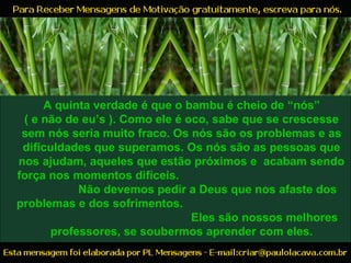 A quinta verdade é que o bambu é cheio de “nós”
( e não de eu’s ). Como ele é oco, sabe que se crescesse
sem nós seria muito fraco. Os nós são os problemas e as
dificuldades que superamos. Os nós são as pessoas que
nos ajudam, aqueles que estão próximos e acabam sendo
força nos momentos difíceis.
Não devemos pedir a Deus que nos afaste dos
problemas e dos sofrimentos.
Eles são nossos melhores
professores, se soubermos aprender com eles.
 