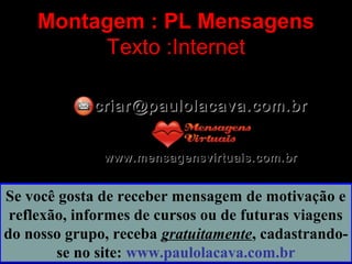 Montagem : PL Mensagens
Texto :Internet
criar@paulolacava.com.brcriar@paulolacava.com.br
www.mensagensvirtuais.com.brwww.mensagensvirtuais.com.br
Se você gosta de receber mensagem de motivação e
reflexão, informes de cursos ou de futuras viagens
do nosso grupo, receba gratuitamente, cadastrando-
se no site: www.paulolacava.com.br
 
