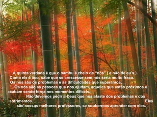 A quinta verdade é que o bambu é cheio de “nós” ( e não de eu’s ).  Como ele é ôco, sabe que se crescesse sem nós seria muito fraco.  Os nós são os problemas e as dificuldades que superamos.  Os nós são as pessoas que nos ajudam, aqueles que estão próximos e  acabam sendo força nos momentos difíceis.  Não devemos pedir a Deus que nos afaste dos problemas e dos sofrimentos.  Eles são nossos melhores professores, se soubermos aprender com eles. 