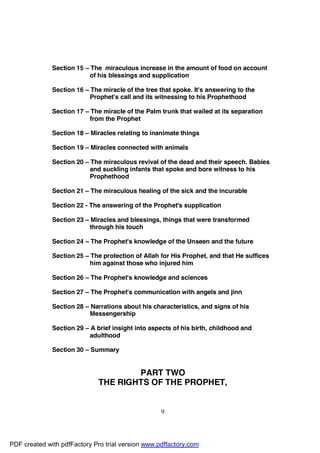 Section 15 – The miraculous increase in the amount of food on account
                           of his blessings and supplication

              Section 16 – The miracle of the tree that spoke. It's answering to the
                           Prophet's call and its witnessing to his Prophethood

              Section 17 – The miracle of the Palm trunk that wailed at its separation
                           from the Prophet

              Section 18 – Miracles relating to inanimate things

              Section 19 – Miracles connected with animals

              Section 20 – The miraculous revival of the dead and their speech. Babies
                           and suckling infants that spoke and bore witness to his
                           Prophethood

              Section 21 – The miraculous healing of the sick and the incurable

              Section 22 - The answering of the Prophet's supplication

              Section 23 – Miracles and blessings, things that were transformed
                           through his touch

              Section 24 – The Prophet's knowledge of the Unseen and the future

              Section 25 – The protection of Allah for His Prophet, and that He suffices
                           him against those who injured him

              Section 26 – The Prophet's knowledge and sciences

              Section 27 – The Prophet's communication with angels and jinn

              Section 28 – Narrations about his characteristics, and signs of his
                          Messengership

              Section 29 – A brief insight into aspects of his birth, childhood and
                          adulthood

              Section 30 – Summary


                                      PART TWO
                              THE RIGHTS OF THE PROPHET,


                                                   9




PDF created with pdfFactory Pro trial version www.pdffactory.com
 