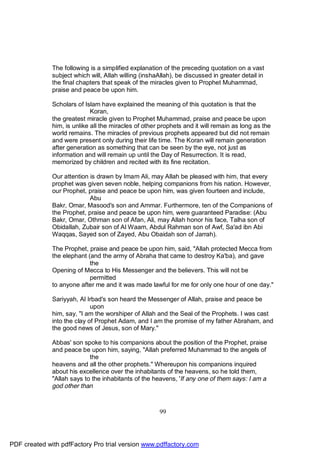 The following is a simplified explanation of the preceding quotation on a vast
              subject which will, Allah willing (inshaAllah), be discussed in greater detail in
              the final chapters that speak of the miracles given to Prophet Muhammad,
              praise and peace be upon him.

              Scholars of Islam have explained the meaning of this quotation is that the
                             Koran,
              the greatest miracle given to Prophet Muhammad, praise and peace be upon
              him, is unlike all the miracles of other prophets and it will remain as long as the
              world remains. The miracles of previous prophets appeared but did not remain
              and were present only during their life time. The Koran will remain generation
              after generation as something that can be seen by the eye, not just as
              information and will remain up until the Day of Resurrection. It is read,
              memorized by children and recited with its fine recitation.

              Our attention is drawn by Imam Ali, may Allah be pleased with him, that every
              prophet was given seven noble, helping companions from his nation. However,
              our Prophet, praise and peace be upon him, was given fourteen and include,
                            Abu
              Bakr, Omar, Masood's son and Ammar. Furthermore, ten of the Companions of
              the Prophet, praise and peace be upon him, were guaranteed Paradise: (Abu
              Bakr, Omar, Othman son of Afan, Ali, may Allah honor his face, Talha son of
              Obidallah, Zubair son of Al Waam, Abdul Rahman son of Awf, Sa'ad ibn Abi
              Waqqas, Sayed son of Zayed, Abu Obaidah son of Jarrah).

              The Prophet, praise and peace be upon him, said, "Allah protected Mecca from
              the elephant (and the army of Abraha that came to destroy Ka'ba), and gave
                            the
              Opening of Mecca to His Messenger and the believers. This will not be
                            permitted
              to anyone after me and it was made lawful for me for only one hour of one day."

              Sariyyah, Al Irbad's son heard the Messenger of Allah, praise and peace be
                             upon
              him, say, "I am the worshiper of Allah and the Seal of the Prophets. I was cast
              into the clay of Prophet Adam, and I am the promise of my father Abraham, and
              the good news of Jesus, son of Mary."

              Abbas' son spoke to his companions about the position of the Prophet, praise
              and peace be upon him, saying, "Allah preferred Muhammad to the angels of
                            the
              heavens and all the other prophets." Whereupon his companions inquired
              about his excellence over the inhabitants of the heavens, so he told them,
              "Allah says to the inhabitants of the heavens, 'If any one of them says: I am a
              god other than



                                                       99




PDF created with pdfFactory Pro trial version www.pdffactory.com
 