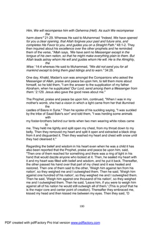 Him, We will recompense him with Gehenna (Hell). As such We recompense
                            the
              harm doers'" 21:29. Whereas He said to Muhammad "Indeed, We have opened
              for you a clear opening, that Allah forgives your past and future sins, and
              completes His Favor to you, and guides you on a Straight Path." 48:1-2. They
              then inquired about his excellence over the other prophets and he reminded
              them of the verse, "Allah says, 'We have sent no Messenger except in the
              tongue of his own nation, so that he might make everything plain to them. But
              Allah leads astray whom He will and guides whom He will. He is the Almighty,
                            the
              Wise.' 14:4 whereas He said to Muhammad, "We did not send you for all
              mankind except to bring them glad tidings and to warn." 34:28.

              One day, Khalid, Madan's son was amongst the Companions who asked the
              Messenger of Allah, praise and peace be upon him, to tell them more about
              himself, so he told them, "I am the answer to the supplication of my father
              Abraham, when he supplicated 'Our Lord, send among them a Messenger from
              them.' 2:129. Jesus also gave the good news about me."

              The Prophet, praise and peace be upon him, continued, "When I was in my
              mother's womb, she had a vision in which a light came from her that illumined
                             the
              castles of Basra in Syria." Then he spoke of his suckling saying, "I was suckled
              by the tribe of Saad Bakr's son" and told them, "I was herding some animals
                             with
              my foster-brothers behind our tents when two men wearing white robes came
                             to
              me. They held me tightly and split open my chest, from my throat down to my
              belly. Then they removed my heart and split it open and extracted a black drop
              from it and disguarded it. Then they washed my heart and chest with snow until
              they had cleansed it."

              Regarding the belief and wisdom in his heart even when he was a child it has
              also been reported that the Prophet, praise and peace be upon him, said,
              "Then one of them reached for something and there was a ring of light in his
              hand that would dazzle anyone who looked at it. Then, he sealed my heart with
              it and my heart was filled with belief and wisdom, and he put it back. Thereafter,
              the other passed his hand over that part of my chest and it was healed and
              restored. Then one of them said to the other, 'Weigh him against ten from his
              nation', so they weighed me and I outweighed them. Then he said, 'Weigh him
              against one hundred of his nation', so they weighed me and I outweighed them.
              Then he said, 'Weigh him against one thousand of his nation', so they weighed
              me and I outweighed them. Then he said, 'Leave him, if you were to weigh him
              against all of his nation he would still outweigh all of them.' (This is proof that he
              is the major core and center point of creation). Thereafter they embraced me,
              kissed my head and then kissed me between my eyes. Then they said, 'O



                                                       100




PDF created with pdfFactory Pro trial version www.pdffactory.com
 