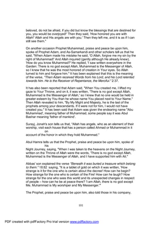 beloved, do not be afraid, if you did but know the blessings that are destined for
              you, you would be overjoyed!' Then they said, 'How honored you are with
              Allah!' Allah and His angels are with you.' Then they left me, and it is as if I can
              still see them."

              On another occasion Prophet Muhammad, praise and peace be upon him,
              spoke of Prophet Adam, and As-Samarkandi and other scholars tell us that he
              said, "When Adam made his mistake he said, 'O Allah, forgive me my sin by the
              right of Muhammad!' And Allah inquired (gently although He already knew),
              'How do you know Muhammad?' He replied, 'I saw written everywhere in the
              Garden: There is no god except Allah, Muhammad is the Messenger of Allah,
              so I knew that he was the most honored of creation in Your eyes. So Allah
              turned to him and forgave him." It has been explained that this is the meaning
              of the verse, "Then Adam received Words from his Lord, and his Lord relented
              towards him. He is the Receiver of Repentance, the Merciful." 2:37.

              It has also been reported that Adam said, "When You created me, I lifted my
              gaze to Your Throne, and on it, it was written, 'There is no god except Allah,
              Muhammad is the Messenger of Allah,' so I knew that no one would be held in
              greater esteem by You than he whose name You placed next to Your Name."
              Then Allah revealed to him, "By My Might and Majesty, he is the last of the
              prophets among your descendants. If it were not for him, I would not have
              created you." It has been said that Adam was given the endearing name "Abu
              Muhammad', meaning father of Muhammad, some people say it was Abul
              Bashar meaning 'father of mankind'.

              Surayj, Jonah's son tells us that, "Allah has angels, who as an element of their
              worship, visit each house that has a person called Ahmad or Muhammad in it
                             on
              account of the honor in which they hold Muhammad."

              Abul Hamra tells us that the Prophet, praise and peace be upon him, spoke of
                            his
              Night Journey, saying, "When I was taken to the heavens on the Night Journey,
              written on the Throne of Allah were the words, 'There is no god except Allah,
              Muhammad is the Messenger of Allah, and I have supported him with Ali."

              Abbas' son explained the verse "Beneath it was buried a treasure which belong
              to them." 18:82 saying, "It is a tablet of gold on which it was written, 'How
              strange is it for the one who is certain about the decree! How can he begin?
              How strange for the one who is certain of the Fire! How can he laugh? How
              strange for the one who sees this world and its unexpected changes in respect
              of people – how can he be at peace there? 'I am Allah, there is no god except
              Me. Muhammad is My worshiper and My Messenger.'"

              The Prophet, praise and peace be upon him, also told those in his company,



                                                      101




PDF created with pdfFactory Pro trial version www.pdffactory.com
 