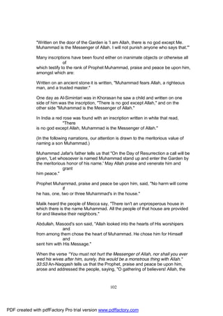 "Written on the door of the Garden is 'I am Allah, there is no god except Me.
              Muhammad is the Messenger of Allah. I will not punish anyone who says that.'"

              Many inscriptions have been found either on inanimate objects or otherwise all
                             of
              which testify to the rank of Prophet Muhammad, praise and peace be upon him,
              amongst which are:

              Written on an ancient stone it is written, "Muhammad fears Allah, a righteous
              man, and a trusted master."

              One day as Al-Simintari was in Khorasan he saw a child and written on one
              side of him was the inscription, "There is no god except Allah," and on the
              other side "Muhammad is the Messenger of Allah."

              In India a red rose was found with an inscription written in white that read,
                             "There
              is no god except Allah, Muhammad is the Messenger of Allah."

              (In the following narrations, our attention is drawn to the meritorious value of
              naming a son Muhammad.)

              Muhammad Jafar's father tells us that "On the Day of Resurrection a call will be
              given, 'Let whosoever is named Muhammad stand up and enter the Garden by
              the meritorious honor of his name.' May Allah praise and venerate him and
                            grant
              him peace."

              Prophet Muhammad, praise and peace be upon him, said, "No harm will come
                            if
              he has, one, two or three Muhammad's in the house."

              Malik heard the people of Mecca say, "There isn't an unprosperous house in
              which there is the name Muhammad. All the people of that house are provided
              for and likewise their neighbors."

              Abdullah, Masood's son said, "Allah looked into the hearts of His worshipers
                            and
              from among them chose the heart of Muhammad. He chose him for Himself
                            and
              sent him with His Message."

              When the verse "You must not hurt the Messenger of Allah, nor shall you ever
              wed his wives after him, surely, this would be a monstrous thing with Allah."
              33:53 An-Naqqash tells us that the Prophet, praise and peace be upon him,
              arose and addressed the people, saying, "O gathering of believers! Allah, the



                                                      102




PDF created with pdfFactory Pro trial version www.pdffactory.com
 