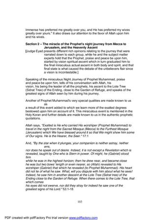 Immense has preferred me greatly over you, and He has preferred my wives
              greatly over yours." It also draws our attention to the favor of Allah upon him
              and his wives.

              Section 2 – The miracle of the Prophet's night journey from Mecca to
                           Jerusalem, and the Heavenly Ascent
              [Judge Eyad presents different rich opinions relating to the journey that were
                           narrated down to each group, while he and the subject matter
                           experts hold that the Prophet, praise and peace be upon him,
                           started by vision spiritual ascent which in turn graduated him to
                           the final miraculous actual ascent in both body and spirit, and that
                           final state is what caused the debate of the unbelievers flair since
                           a vision is incontestable.]

              Speaking of the miraculous Night Journey of Prophet Muhammad, praise
              and peace be upon him, tells of his conversation with Allah, his
              vision, his being the leader of all the prophets, his ascent to the Lote Tree
              (Sidrat Tree) of the Ending, close to the Garden of Refuge, and speaks of the
              greatest signs of Allah seen by him during his journey.

              Another of Prophet Muhammad's very special qualities are made known to us
                              as
              a result of this event added to which we learn more of the exalted degrees
              bestowed upon him on account of it. This miraculous event is mentioned in the
              Holy Koran and further details are made known to us in the authentic prophetic
              quotations.

              Allah says, "Exalted is He who carried His worshiper (Prophet Muhammad) to
              travel in the night from the Sacred Mosque (Mecca) to the Furthest Mosque
              (Jerusalem) which We have blessed around it so that We might show him some
              of Our signs. He is the Hearer, the Seer." 17:1

              And, "By the star when it plunges, your companion is neither astray, neither
                             errs,
              nor does he speak out of desire. Indeed, it is not except a Revelation which is
              revealed, taught by One who is Stern in power. Of might, he (Gabriel) stood
              firm
              while he was in the highest horizon; then he drew near, and became close
              he was but two bows' length or even nearer, so (Allah) revealed to His
              worshiper (Gabriel) that which he revealed (to Prophet Muhammad). His heart
              did not lie of what he saw. What, will you dispute with him about what he sees!
              Indeed, he saw him in another descent at the Lote Tree (Sidrat tree) of the
              Ending close to the Garden of Refuge. When there comes to the Lote Tree, that
              which comes
              his eyes did not swerve, nor did they stray for indeed he saw one of the
              greatest signs of his Lord." 53:1-18



                                                     103




PDF created with pdfFactory Pro trial version www.pdffactory.com
 