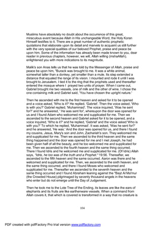 Muslims have absolutely no doubt about the occurrence of this great,
              miraculous event because Allah in His unchangeable Word, the Holy Koran
              Himself testifies to it. There are a great number of authentic prophetic
              quotations that elaborate upon its detail and marvels to acquaint us still further
              with the very special qualities of our beloved Prophet, praise and peace be
              upon him. Some of the information has already been made known to you, dear
              reader in previous chapters, however, we will, Allah willing (inshaAllah),
              enlightened you with more indications to its magnitude.

              Malik's son Anas tells us that he was told by the Messenger of Allah, praise and
              peace be upon him, "Burack was brought to me. It was a white animal,
              somewhat taller than a donkey, yet smaller than a mule. Its step extended a
              distance that equaled the range of its vision. I mounted and rode it until I was
              brought to Jerusalem. I tied it to the ring that the prophets used and thereafter
              entered the mosque where I prayed two units of prayer. When I came out,
              Gabriel brought me two vessels, one of milk and the other of wine. I chose the
              one containing milk and Gabriel said, 'You have chosen the upright nature.'

              Then he ascended with me to the first heaven and asked for it to be opened
              and a voice asked, 'Who is it?' He replied, 'Gabriel'. Then the voice asked, 'Who
              is with you?' Gabriel replied, 'Muhammad'. The voice inquired, 'Was he sent
              for?' and he answered, ' He was sent for', whereupon the door was opened for
              us and I found Adam who welcomed me and supplicated for me. Then we
              ascended to the second heaven and Gabriel asked for it to be opened, and a
              voice inquired, 'Who is it?' and he replied, 'Gabriel' and the voice asked 'Who is
              with you?' To which he replied, 'Muhammad'. It was asked, 'Was he sent for?'
              and he answered, 'He was.' And the door was opened for us, and there I found
              my cousins, Jesus, Mary's son and John, Zachariah's son. They welcomed me
              and supplicated for me. Then we ascended to the third heaven and the same
              thing happened and the door was opened for me and I met Joseph, he had
              been given half of all the beauty, and he too welcomed me and supplicated for
              me. Then we ascended to the fourth heaven and the same thing occurred.
              There I found Idris and he welcomed me and supplicated for me. (Of Idris) Allah
              says, "Idris, he too was of the truth and a Prophet." 19:56. Thereafter, we
              ascended to the fifth heaven and the same occurred. Aaron was there and he
              welcomed and supplicated for me. Then, we ascended to the sixth heaven, and
              the same thing occurred, and there I found Moses who welcomed and
              supplicated for me. Thereafter we ascended to the seventh heaven and the
              same thing occurred and I found Abraham leaning against the "Bayt Al Ma'mur
              (the Crowded House) pilgrimaged by seventy thousand angels in the heavens
              who enter but do not emerge until the Day of Judgement.

              Then he took me to the Lote Tree of the Ending, its leaves are like the ears of
              elephants and its fruits are like earthenware vessels. When a command from
              Allah covers it, that which is covered is transformed in a way that no creature is



                                                     104




PDF created with pdfFactory Pro trial version www.pdffactory.com
 