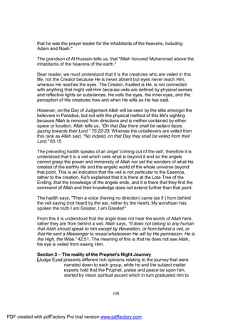 that he was the prayer leader for the inhabitants of the heavens, including
              Adam and Noah."

              The grandson of Al Hussain tells us, that "Allah honored Muhammad above the
              inhabitants of the heavens of the earth."

              Dear reader, we must understand that it is the creatures who are veiled in this
              life, not the Creator because He is never absent but eyes never reach Him,
              whereas He reaches the eyes. The Creator, Exalted is He, is not connected
              with anything that might veil Him because veils are defined by physical senses
              and reflective lights on substances. He veils the eyes, the inner eyes, and the
              perception of His creatures how and when He wills as He has said.

              However, on the Day of Judgement Allah will be seen by the elite amongst the
              believers in Paradise, but not with the physical method of this life's sighting
              because Allah is removed from directions and is neither contained by either
              space or location. Allah tells us, "On that Day there shall be radiant faces,
              gazing towards their Lord." 75:22-23. Whereas the unbelievers are veiled from
              this rank as Allah said, "No indeed, on that Day they shall be veiled from their
              Lord." 83:15

              The preceding hadith speaks of an angel 'coming out of the veil', therefore it is
              understood that it is a veil which veils what is beyond it and so the angels
              cannot grasp the power and immensity of Allah nor yet the wonders of what He
              created of the earthly life and the angelic world of the whole universe beyond
              that point. This is an indication that the veil is not particular to the Essence,
              rather to the creation. Ka'b explained that it is there at the Lote Tree of the
              Ending, that the knowledge of the angels ends, and it is there that they find the
              command of Allah and their knowledge does not extend further than that point.

              The hadith says, "Then a voice (having no direction) came (as if ) from behind
              the veil saying (not heard by the ear, rather by the heart), My worshiper has
              spoken the truth I am Greater, I am Greater!"

              From this it is understood that the angel does not hear the words of Allah here,
              rather they are from behind a veil. Allah says, "It does not belong to any human
              that Allah should speak to him except by Revelation, or from behind a veil, or
              that He sent a Messenger to reveal whatsoever He will by His permission. He is
              the High, the Wise." 42:51. The meaning of this is that he does not see Allah,
              his eye is veiled from seeing Him.

              Section 3 – The reality of the Prophet's Night Journey
              [Judge Eyad presents different rich opinions relating to the journey that were
                           narrated down to each group, while he and the subject matter
                           experts hold that the Prophet, praise and peace be upon him,
                           started by vision spiritual ascent which in turn graduated him to



                                                     108




PDF created with pdfFactory Pro trial version www.pdffactory.com
 