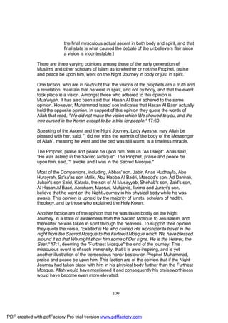 the final miraculous actual ascent in both body and spirit, and that
                            final state is what caused the debate of the unbelievers flair since
                            a vision is incontestable.]

              There are three varying opinions among those of the early generation of
              Muslims and other scholars of Islam as to whether or not the Prophet, praise
              and peace be upon him, went on the Night Journey in body or just in spirit.

              One faction, who are in no doubt that the visions of the prophets are a truth and
              a revelation, maintain that he went in spirit, and not by body, and that the event
              took place in a vision. Amongst those who adhered to this opinion is
              Mua'wiyah. It has also been said that Hasan Al Basri adhered to the same
              opinion. However, Muhammad Isaac' son indicates that Hasan Al Basri actually
              held the opposite opinion. In support of this opinion they quote the words of
              Allah that read, "We did not make the vision which We showed to you, and the
              tree cursed in the Koran except to be a trial for people." 17:60.

              Speaking of the Ascent and the Night Journey, Lady Ayesha, may Allah be
              pleased with her, said, "I did not miss the warmth of the body of the Messenger
              of Allah", meaning he went and the bed was still warm, is a timeless miracle.

              The Prophet, praise and peace be upon him, tells us "As I slept". Anas said,
              "He was asleep in the Sacred Mosque". The Prophet, praise and peace be
              upon him, said, "I awoke and I was in the Sacred Mosque."

              Most of the Companions, including, Abbas' son. Jabir, Anas Hudhayfa, Abu
              Hurayrah, Sa'sa'as son Malik, Abu Habba Al Badri, Masood's son, Ad Dahhak,
              Jubair's son Sa'id, Katada, the son of Al Musayyab, Shehab's son, Zaid's son,
              Al Hasan Al Basri, Abraham, Masruk, Muhjahid, Ikrima and Jurayi's son,
              believe that he went on the Night Journey in his physical body while he was
              awake. This opinion is upheld by the majority of jurists, scholars of hadith,
              theology, and by those who explained the Holy Koran.

              Another faction are of the opinion that he was taken bodily on the Night
              Journey, in a state of awakeness from the Sacred Mosque to Jerusalem, and
              thereafter he was taken in spirit through the heavens. To support their opinion
              they quote the verse, "Exalted is He who carried His worshiper to travel in the
              night from the Sacred Mosque to the Furthest Mosque which We have blessed
              around it so that We might show him some of Our signs. He is the Hearer, the
              Seer." 17:1, deeming the "Furthest Mosque" the end of the journey. This
              miraculous event is of such immensity, that it is awe-inspiring, and is yet
              another illustration of the tremendous honor bestow on Prophet Muhammad,
              praise and peace be upon him. This faction are of the opinion that if the Night
              Journey had taken place with him in his physical body further than the Furthest
              Mosque, Allah would have mentioned it and consequently his praiseworthiness
              would have become even more elevated.



                                                     109




PDF created with pdfFactory Pro trial version www.pdffactory.com
 