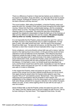 There is a difference of opinion in these last two factions as to whether or not
              he prayed at Jerusalem. Anas and others, you will recall, tell us that he prayed
              there, however, Hudhayfa Al Yaman's son, said, "By Allah, they did not leave
              the back of Burack until they returned."

              The sound position, Allah willing (inshaAllah), is that the Prophet, praise and
              peace be upon him, traveled in both spirit and body throughout the entire Night
              Journey. Verses from the Koran, authenticated sayings, and the considered
              opinion direct us to this. The habit of the scholars is that they accept the literal
              meaning unless it is impossible. This being the case they conservatively
              approach the metaphoric interpretation to keep the faith pure of the Oneness of
              Allah and the difference between Him and His creation. We cannot visualize
              Allah by either our worldly dictionary or human interaction.

              It is not impossible that the Prophet, praise and peace be upon him, went on
              the Night Journey in his physical body and in a state of awakeness. If it had
              been a vision, then Allah would have said, "with the spirit of His worshiper".
              Recall how Allah says, "his eyes did not swerve, nor did they stray" 53:17. If it
              had been a vision then it would not have implicated either a sign or a miracle.

              Some unbelievers, and some Muslims whose faith was yet to mature, held the
              ascent or the night journey to be a dream, on this ground they would not have
              objected to it and not believed it to be impossible. Their dilemma was that it
              happened outside the state of sleep. It was only because of the fact that the
              entire event took place both in spirit and body in the state of awakeness that
              doubt entered their minds, and that the Prophet, praise and peace be upon him,
              had spoken of his praying with the other prophets not only in Jerusalem but in
              the heavens. If it had been a vision, he himself would have described it as
              such, and the Koran would have said the same. Especially as it was the habit of
              the Prophet, praise and peace be upon him, to make it clear whether a matter
              was seen in a vision or otherwise.

              In this respect the Prophet, praise and peace be upon him, mentioned the
              events of this miracle such as when Gabriel brought Burack for him to mount,
              then again during his ascent when the heavens were asked to open they
              inquired "Who is it?" and Gabriel's answer "Muhammad". Then, there were the
              welcoming and conversations with the prophets in each heaven, the
              establishment of the obligation of the five daily prayers and the going back and
              forth when Moses' advised him to request a reduction in the number of prayers.
              Abbas' son said, "It was a direct sighting which he saw with his own eyes. It
              was not a dream."

              Hasan Al Basri tells us that the Prophet, praise and peace be upon him, said,
              "As I slept in the Hijr, Gabriel came to me and nudged me with his foot. I sat up,
              but saw nothing so I lay back down." This happened three times. He said,



                                                      110




PDF created with pdfFactory Pro trial version www.pdffactory.com
 