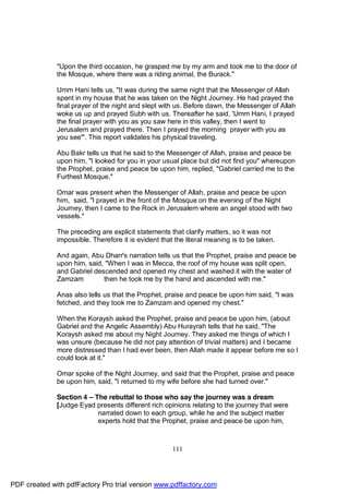 "Upon the third occasion, he grasped me by my arm and took me to the door of
              the Mosque, where there was a riding animal, the Burack."

              Umm Hani tells us, "It was during the same night that the Messenger of Allah
              spent in my house that he was taken on the Night Journey. He had prayed the
              final prayer of the night and slept with us. Before dawn, the Messenger of Allah
              woke us up and prayed Subh with us. Thereafter he said, 'Umm Hani, I prayed
              the final prayer with you as you saw here in this valley, then I went to
              Jerusalem and prayed there. Then I prayed the morning prayer with you as
              you see'". This report validates his physical traveling.

              Abu Bakr tells us that he said to the Messenger of Allah, praise and peace be
              upon him, "I looked for you in your usual place but did not find you" whereupon
              the Prophet, praise and peace be upon him, replied, "Gabriel carried me to the
              Furthest Mosque."

              Omar was present when the Messenger of Allah, praise and peace be upon
              him, said, "I prayed in the front of the Mosque on the evening of the Night
              Journey, then I came to the Rock in Jerusalem where an angel stood with two
              vessels."

              The preceding are explicit statements that clarify matters, so it was not
              impossible. Therefore it is evident that the literal meaning is to be taken.

              And again, Abu Dharr's narration tells us that the Prophet, praise and peace be
              upon him, said, "When I was in Mecca, the roof of my house was split open,
              and Gabriel descended and opened my chest and washed it with the water of
              Zamzam         then he took me by the hand and ascended with me."

              Anas also tells us that the Prophet, praise and peace be upon him said, "I was
              fetched, and they took me to Zamzam and opened my chest."

              When the Koraysh asked the Prophet, praise and peace be upon him, (about
              Gabriel and the Angelic Assembly) Abu Hurayrah tells that he said, "The
              Koraysh asked me about my Night Journey. They asked me things of which I
              was unsure (because he did not pay attention of trivial matters) and I became
              more distressed than I had ever been, then Allah made it appear before me so I
              could look at it."

              Omar spoke of the Night Journey, and said that the Prophet, praise and peace
              be upon him, said, "I returned to my wife before she had turned over."

              Section 4 – The rebuttal to those who say the journey was a dream
              [Judge Eyad presents different rich opinions relating to the journey that were
                           narrated down to each group, while he and the subject matter
                           experts hold that the Prophet, praise and peace be upon him,



                                                      111




PDF created with pdfFactory Pro trial version www.pdffactory.com
 