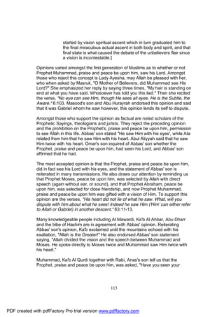 started by vision spiritual ascent which in turn graduated him to
                           the final miraculous actual ascent in both body and spirit, and that
                           final state is what caused the debate of the unbelievers flair since
                           a vision is incontestable.]

              Opinions varied amongst the first generation of Muslims as to whether or not
              Prophet Muhammad, praise and peace be upon him, saw his Lord. Amongst
              those who reject this concept is Lady Ayesha, may Allah be pleased with her,
              who when asked by Masruk, "O Mother of Believers, did Muhammad see His
              Lord?" She emphasized her reply by saying three times, "My hair is standing on
              end at what you have said. Whosoever has told you this lied." Then she recited
              the verse, "No eye can see Him, though He sees all eyes. He is the Subtle, the
              Aware." 6:103. Masood's son and Abu Hurayrah endorsed this opinion and said
              that it was Gabriel whom he saw however, this opinion lends its self to dispute.

              Amongst those who support the opinion as factual are noted scholars of the
              Prophetic Sayings, theologians and jurists. They reject the preceding opinion
              and the prohibition on the Prophet's, praise and peace be upon him, permission
              to see Allah in this life. Abbas' son stated "He saw Him with his eyes', while Ata
              related from him that he saw Him with his heart. Abul Aliyyah said that he saw
              Him twice with his heart. Omar's son inquired of Abbas' son whether the
              Prophet, praise and peace be upon him, had seen his Lord, and Abbas' son
              affirmed that he had.

              The most accepted opinion is that the Prophet, praise and peace be upon him,
              did in fact see his Lord with his eyes, and the statement of Abbas' son is
              reiterated in many transmissions. He also draws our attention by reminding us
              that Prophet Moses, peace be upon him, was selected by Allah with direct
              speech (again without ear, or sound), and that Prophet Abraham, peace be
              upon him, was selected for close friendship, and now Prophet Muhammad,
              praise and peace be upon him was gifted with a vision of Him. To support this
              opinion are the verses, "His heart did not lie of what he saw. What, will you
              dispute with him about what he sees! Indeed he saw Him ('Him' can either refer
              to Allah or Gabriel) in another descent." 63:11-13.

              Many knowledgeable people including Al Mawardi, Ka'b Al Ahbar, Abu Dharr
              and the tribe of Hashim are in agreement with Abbas' opinion. Reiterating
              Abbas' son's opinion, Ka'b exclaimed until the mountains echoed with his
              exaltation, "Allah is the Greater!" He also endorsed Abbas' son statement
              saying, "Allah divided the vision and the speech between Muhammad and
              Moses. He spoke directly to Moses twice and Muhammad saw Him twice with
              his heart."

              Muhammad, Ka'b Al Qurdi together with Rabi, Anas's son tell us that the
              Prophet, praise and peace be upon him, was asked, "Have you seen your




                                                     113




PDF created with pdfFactory Pro trial version www.pdffactory.com
 