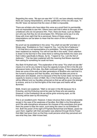 Regarding the verse, "No eye can see Him" 6:103, we have already mentioned
              there are varying interpretations, and the qualification of the one who says, "in
              this life" does not demand that the vision of Allah is impossible.

              There are scholars who have taken this verse as a proof that it is permissible
              and not impossible to see Him. Others have said that it refers to the eyes of the
              unbelievers who do not perceive Him. Then, there are those, such as Abbas'
              son who say that they do not encompass Him. Whereas some say it is only
              those with inner sight that He is perceived. None of these varying
              interpretations can be taken to mean that the vision of Him is forbidden or
              impossible.

              No proof can be established in the verse "You shall not see Me" and later on
              Moses says "Exaltations to You! I repent to You. I am the first of believers."
              7:143 that this is not representative of a prohibition. The first quotation has
              been explained as meaning 'You will not see Me in this world.' One's attention
              is drawn to the fact that in this verse there is nothing that forbids the vision and
              that it refers specifically to Moses. As for, "I repent to You. I am the first of
              believers." This has been explained with the meaning that Moses repented
              from asking for something he could not have.

              Abu Bakr Al Hudhali said, "The explanation of the verse "You shall not see Me"
              means it is not for any mortal to have the capacity to look at Him in this life and
              whosoever looks at Him dies. Abu Bakr continued saying, "I have observed that
              there are some of the early and later generations of Muslims who said that it is
              the human's physique and their faculties, and these faculties are prone to
              destruction and disaster, and it is because of this the human does not have the
              capacity to receive a vision of Allah. But, in the Everlasting Life, our physique
              will be different and our faculties enhanced so that we will be given the strength
              to endure, and so it is that the lights of the inner eyes and hearts will be
              illumined.

              Malik, Anas's son explained, "Allah is not seen in this life because He is
              Enduring, and the Enduring cannot be seen by those who are passing.
              However, in the Everlasting Life we will be given enduring eyes, so the
              Enduring will be seen by the enduring."

              This is an excellent point. However, it does not prove that a vision is impossible
              except in the case of the weakness of faculties. But Allah is the Strengthener
              and if He wills strengthens whosoever He chooses of His worshipers and gives
              them the power to bear the vision, such being the case it is not forbidden to
              him. Both the power of the sight of Prophets Muhammad and Moses, peace be
              upon them, together with their perception was attained through Divine Power
              that Allah had given them so that they could perceive what they perceived and
              see what they saw. Allah knows best.




                                                      115




PDF created with pdfFactory Pro trial version www.pdffactory.com
 
