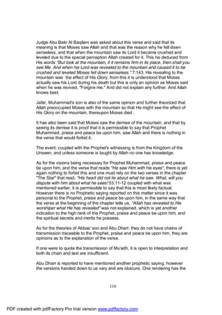 Judge Abu Bakr Al Baqilani was asked about this verse and said that its
              meaning is that Moses saw Allah and that was the reason why he fell down
              senseless, and that when the mountain saw its Lord it became crushed and
              leveled due to the special perception Allah created for it. This he deduced from
              His words "But look at the mountain, if it remains firm in its place, then shall you
              see Me. And when his Lord was revealed to the mountain and caused it to be
              crushed and leveled Moses fell down senseless." 7:143. His revealing to the
              mountain was the effect of His Glory, from this it is understood that Moses
              actually saw his Lord during his death but this is only an opinion as Moses said
              when he was revived, "Forgive me." And did not explain any further. And Allah
              knows best.

              Jafar, Muhammad's son is also of the same opinion and further theorized that
              Allah preoccupied Moses with the mountain so that He might see the effect of
              His Glory on the mountain, thereupon Moses died .

              It has also been said that Moses saw the demise of the mountain, and that by
              seeing its demise it is proof that it is permissible to say that Prophet
              Muhammad, praise and peace be upon him, saw Allah and there is nothing in
              the verse that would forbid it.

              The event, coupled with the Prophet's witnessing is from the Kingdom of the
              Unseen, and unless someone is taught by Allah no one has knowledge.

              As for the visions being necessary for Prophet Muhammad, praise and peace
              be upon him, and the verse that reads "He saw Him with his eyes", there is yet
              again nothing to forbid this and one must rely on the two verses in the chapter
              "The Star" that read, "His heart did not lie about what he saw. What, will you
              dispute with him about what he sees! 53:11-12 coupled with what was
              mentioned earlier, it is permissible to say that this is most likely factual.
              However there is no Prophetic saying reported on this matter since it was
              personal to the Prophet, praise and peace be upon him, in the same way that
              the verse at the beginning of the chapter tells us, "Allah has revealed to His
              worshiper what He has revealed" was not explained, which is yet another
              indication to the high rank of the Prophet, praise and peace be upon him, and
              the spiritual secrets and merits he possess.

              As for the theories of Abbas' son and Abu Dharr, they do not have chains of
              transmission traceable to the Prophet, praise and peace be upon him, they are
              opinions as to the explanation of the verse.

              If one were to quote the transmission of Mu'adh, it is open to interpretation and
              both its chain and text are insufficient.

              Abu Dharr is reported to have mentioned another prophetic saying, however
              the versions handed down to us vary and are obscure. One rendering has the



                                                      116




PDF created with pdfFactory Pro trial version www.pdffactory.com
 