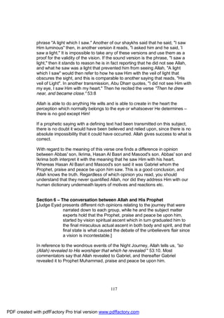 phrase "A light which I saw." Another of our shaykhs said that he said, "I saw
              Him luminous" then, in another version it reads, "I asked him and he said, 'I
              saw a light." It is impossible to take any of these versions and use them as a
              proof for the validity of the vision. If the sound version is the phrase, "I saw a
              light," then it stands to reason he is in fact reporting that he did not see Allah,
              and what he saw was a light that prevented him from seeing Allah, "A light
              which I saw" would then refer to how he saw Him with the veil of light that
              obscures the sight, and this is comparable to another saying that reads, "His
              veil of Light". In another transmission, Abu Dharr quotes, "I did not see Him with
              my eye, I saw Him with my heart." Then he recited the verse "Then he drew
              near, and became close." 53:8

              Allah is able to do anything He wills and is able to create in the heart the
              perception which normally belongs to the eye or whatsoever He determines –
              there is no god except Him!

              If a prophetic saying with a defining text had been transmitted on this subject,
              there is no doubt it would have been believed and relied upon, since there is no
              absolute impossibility that it could have occurred. Allah gives success to what is
              correct.

              With regard to the meaning of this verse one finds a difference in opinion
              between Abbas' son, Ikrima, Hasan Al Basri and Masood's son. Abbas' son and
              Ikrima both interpret it with the meaning that he saw Him with his heart.
              Whereas Hasan Al Basri and Masood's son said it was Gabriel whom the
              Prophet, praise and peace be upon him saw. This is a good conclusion, and
              Allah knows the truth. Regardless of which opinion you read, you should
              understand that they never quantified Allah, nor did they address Him with our
              human dictionary underneath layers of motives and reactions etc.


              Section 6 – The conversation between Allah and His Prophet
              [Judge Eyad presents different rich opinions relating to the journey that were
                           narrated down to each group, while he and the subject matter
                           experts hold that the Prophet, praise and peace be upon him,
                           started by vision spiritual ascent which in turn graduated him to
                           the final miraculous actual ascent in both body and spirit, and that
                           final state is what caused the debate of the unbelievers flair since
                           a vision is incontestable.]

              In reference to the wondrous events of the Night Journey, Allah tells us, "so
              (Allah) revealed to His worshiper that which he revealed " 53:10. Most
              commentators say that Allah revealed to Gabriel, and thereafter Gabriel
              revealed it to Prophet Muhammad, praise and peace be upon him.




                                                     117




PDF created with pdfFactory Pro trial version www.pdffactory.com
 