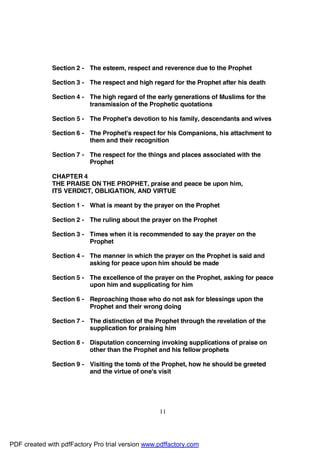 Section 2 - The esteem, respect and reverence due to the Prophet

              Section 3 - The respect and high regard for the Prophet after his death

              Section 4 - The high regard of the early generations of Muslims for the
                          transmission of the Prophetic quotations

              Section 5 - The Prophet's devotion to his family, descendants and wives

              Section 6 - The Prophet's respect for his Companions, his attachment to
                          them and their recognition

              Section 7 - The respect for the things and places associated with the
                          Prophet

              CHAPTER 4
              THE PRAISE ON THE PROPHET, praise and peace be upon him,
              ITS VERDICT, OBLIGATION, AND VIRTUE

              Section 1 - What is meant by the prayer on the Prophet

              Section 2 - The ruling about the prayer on the Prophet

              Section 3 - Times when it is recommended to say the prayer on the
                          Prophet

              Section 4 - The manner in which the prayer on the Prophet is said and
                          asking for peace upon him should be made

              Section 5 - The excellence of the prayer on the Prophet, asking for peace
                          upon him and supplicating for him

              Section 6 - Reproaching those who do not ask for blessings upon the
                          Prophet and their wrong doing

              Section 7 - The distinction of the Prophet through the revelation of the
                          supplication for praising him

              Section 8 - Disputation concerning invoking supplications of praise on
                          other than the Prophet and his fellow prophets

              Section 9 - Visiting the tomb of the Prophet, how he should be greeted
                          and the virtue of one's visit




                                                  11




PDF created with pdfFactory Pro trial version www.pdffactory.com
 