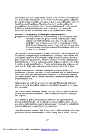 transmission that Allah raised Moses' position to the seventh heaven because it
              was there that He spoke to him. As for Prophet Muhammad, praise and peace
              be upon him, Allah raised him above this so that he reached the plain where he
              heard the scratching of pens. Therefore, how can it be claimed that it is
              impossible or even unlikely for him to have heard His speech in this manner?
              Exaltations be to the One who sets apart those whom He chooses for
              whatsoever He wills and elevates some of the prophets above others!

              Section 7 – The proximity of the Prophet and his nearness
              [Judge Eyad presents different rich opinions relating to the journey that were
                           narrated down to each group, while he and the subject matter
                           experts hold that the Prophet, praise and peace be upon him,
                           started by vision spiritual ascent which in turn graduated him to
                           the final miraculous actual ascent in both body and spirit, and that
                           final state is what caused the debate of the unbelievers flair since
                           a vision is incontestable.]

              The transmissions and prophetic quotations that relate to his drawing near and
              his proximity during the Night Journey of which Allah says, "then he drew near,
              and became close he was but two bows' length or even nearer." 53:8-9 have
              been explained in several ways. "He drew near" and "became close" can refer
              to either Gabriel or Prophet Muhammad, praise and peace be upon him, or that
              it could be in both cases Gabriel or Prophet Muhammad, praise and peace be
              upon him. Or, that it might be in reference to the Lote Tree of the Ending.

              Ar-Razi and Abbas' son have been reported as saying that it is Prophet
              Muhammad, praise and peace be upon him, who drew near and became close
              to his Lord. It has also been reported by Makki and Al Mawardi that he said it
              was Allah who drew near to Prophet Muhammad, meaning His command and
              judgement drew near.

              Al Hasan tells us, "Allah drew near to His worshiper Muhammad, and came
              close to him, and showed him whatsoever He willed to show him of His power
              and immensity."

              The Prophet, praise and peace be upon him, said, 'Gabriel raised me and the
              sounds were severed from me and I heard the words of my Lord, the Mighty
              and Majestic.'"

              Anas informs us that "Gabriel ascended with him to the Lote Tree of the
              Ending, and the Majestic Lord of Might drew near and became close until He
              was but the distance of two bows' lengths or nearer. Then Allah revealed to him
              what He willed and revealed the fifty prayers to him."

              Jafar, Muhammad's son said, "The drawing near of Allah cannot be defined nor
              yet its limit, whereas the worshiper's human drawing near is limited." He also



                                                     119




PDF created with pdfFactory Pro trial version www.pdffactory.com
 