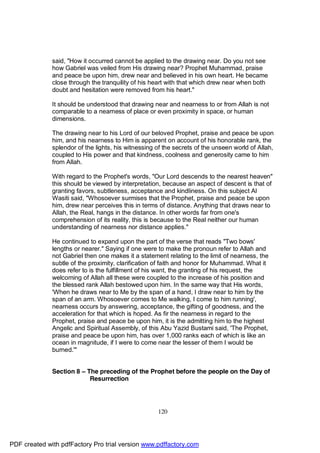 said, "How it occurred cannot be applied to the drawing near. Do you not see
              how Gabriel was veiled from His drawing near? Prophet Muhammad, praise
              and peace be upon him, drew near and believed in his own heart. He became
              close through the tranquility of his heart with that which drew near when both
              doubt and hesitation were removed from his heart."

              It should be understood that drawing near and nearness to or from Allah is not
              comparable to a nearness of place or even proximity in space, or human
              dimensions.

              The drawing near to his Lord of our beloved Prophet, praise and peace be upon
              him, and his nearness to Him is apparent on account of his honorable rank, the
              splendor of the lights, his witnessing of the secrets of the unseen world of Allah,
              coupled to His power and that kindness, coolness and generosity came to him
              from Allah.

              With regard to the Prophet's words, "Our Lord descends to the nearest heaven"
              this should be viewed by interpretation, because an aspect of descent is that of
              granting favors, subtleness, acceptance and kindliness. On this subject Al
              Wasiti said, "Whosoever surmises that the Prophet, praise and peace be upon
              him, drew near perceives this in terms of distance. Anything that draws near to
              Allah, the Real, hangs in the distance. In other words far from one's
              comprehension of its reality, this is because to the Real neither our human
              understanding of nearness nor distance applies."

              He continued to expand upon the part of the verse that reads "Two bows'
              lengths or nearer." Saying if one were to make the pronoun refer to Allah and
              not Gabriel then one makes it a statement relating to the limit of nearness, the
              subtle of the proximity, clarification of faith and honor for Muhammad. What it
              does refer to is the fulfillment of his want, the granting of his request, the
              welcoming of Allah all these were coupled to the increase of his position and
              the blessed rank Allah bestowed upon him. In the same way that His words,
              'When he draws near to Me by the span of a hand, I draw near to him by the
              span of an arm. Whosoever comes to Me walking, I come to him running',
              nearness occurs by answering, acceptance, the gifting of goodness, and the
              acceleration for that which is hoped. As fir the nearness in regard to the
              Prophet, praise and peace be upon him, it is the admitting him to the highest
              Angelic and Spiritual Assembly, of this Abu Yazid Bustami said, 'The Prophet,
              praise and peace be upon him, has over 1,000 ranks each of which is like an
              ocean in magnitude, if I were to come near the lesser of them I would be
              burned.'"


              Section 8 – The preceding of the Prophet before the people on the Day of
                           Resurrection




                                                     120




PDF created with pdfFactory Pro trial version www.pdffactory.com
 