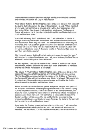 There are many authentic prophetic sayings relating to the Prophet's exalted
              and honored position on the Day of Resurrection.

              Anas tells us that one day the Prophet, praise and peace be upon him, spoke of
              the events that will occur on the Day of Resurrection. He said, "When mankind
              are revived, I will be the first to emerge, and I will be their spokesman when
              they arrive. When they despair, I will give them good news. The Banner of
              Praise will be in my hand. I am the noblest of the children of Adam before my
              Lord, and this is no boast."

              In another rendering Rabi', son of Anas said, "I will be the first of people to
              emerge when they are revived and I will be their leader when they arrive and
              their spokesman when they are silent. I will be their intercessor when they are
              restrained, and I will give them good news when they despair, and the Banner
              of Praise will be in my hand. I am the noblest of all the children of Adam with
              my Lord, and this is no boast. A thousand youths of Paradise will go about me
              as if they were hidden pearls."

              Abu Hurayrah reports that the Prophet, praise and peace be upon him, said, "I
              will be robed in a robe of the Garden, and I will stand on the right of the Throne
              where no created being other than I will stand."

              He also reported, "I will be the Master of the Children of Adam on the Day of
              Resurrection, the first for whom the tombs split open, and the first to intercede
              and the first whose intercession is accepted."

              Abu Sayeid Al Khudri tells us that the Prophet, praise and peace be upon him,
              spoke of the position of all the prophets on the Day of Resurrection, saying,
              "On the Day of Resurrection I will be the master of the Children of Adam and
              the Banner of Praise will be in my hand, and this is not a boast. All the prophets
              from the time of Adam will come under my banner, and I will be the first for
              whom the earth splits open, and this is no boast."

              Abbas' son tells us that the Prophet, praise and peace be upon him, spoke of
              his accepted intercession and the opening of the Gates to the Garden, saying,
              "On the Day of Resurrection, I will be the bearer of the Banner of Praise, and
              this is no boast. I will be the first to intercede and the first whose intercession is
              accepted, and this is no boast. I will be the first to knock at the Gates of the
              Garden and they will be opened for me and I will enter accompanied by
              impoverished believers, and this is no boast. Amongst the first and the last I will
              be the most honored, and this is no boast."

              Anas heard the Prophet, praise and peace be upon him, say, "I will be the first
              of all people to intercede in the Garden, and I will be the one with the most
              followers." He also heard, "On the Day of Resurrection, I will be the master of




                                                       121




PDF created with pdfFactory Pro trial version www.pdffactory.com
 