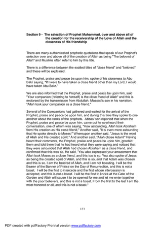 Section 9 - The selection of Prophet Muhammad, over and above all of
                           the creation for the receivership of the Love of Allah and the
                           closeness of His friendship


              There are many authenticated prophetic quotations that speak of our Prophet's
              selection over and above all of the creation of Allah as being "The beloved of
              Allah" and Muslims often refer to him by this title.

              There is a difference between the exalted titles of "close friend" and "beloved"
              and these will be explained.

              The Prophet, praise and peace be upon him, spoke of his closeness to Abu
              Bakr saying, "If I were to have taken a close friend other than my Lord, I would
              have taken Abu Bakr."

              We are also informed that the Prophet, praise and peace be upon him, said
              "Your companion (referring to himself) is the close friend of Allah" and this is
              endorsed by the transmission from Abdullah, Masood's son in his narration,
              "Allah took your companion as a close friend."

              Several of the Companions had gathered and waited for the arrival of the
              Prophet, praise and peace be upon him, and during this time they spoke to one
              another about the ranks of the prophets. Abbas' son reported that when the
              Prophet, praise and peace be upon him, came out he overheard their
              conversation, one of whom was saying, "How astounding, Allah took Abraham
              from His creation as His close friend," Another said, "It is even more astounding
              that He spoke directly to Moses!" Whereupon another said, "Jesus is the word
              of Allah and His created spirit." And another said, "Allah chose Adam!" Having
              heard their comments, the Prophet, praise and peace be upon him, greeted
              them and told them that he had heard what they were saying and noticed that
              they were astounded that Allah had chosen Abraham as a close friend, and
              confirmed that this was so. He said, "You also expressed your amazement that
              Allah took Moses as a close friend, and this too is so. You also spoke of Jesus
              as being the created spirit of Allah, and this is so, and that Adam was chosen
              and this is so. I am the beloved of Allah, and I am not boasting. I will be the
              Bearer of the Banner of Praise on the Day of Resurrection, and this is not a
              boast. I will be the first to intercede and the first whose intercession is
              accepted, and this is not a boast. I will be the first to knock at the Gate of the
              Garden and Allah will cause it to be opened for me and let me enter together
              with the poor believers, and this is not a boast. From the first to the last I am the
              most honored or all, and this is not a boast."




                                                      123




PDF created with pdfFactory Pro trial version www.pdffactory.com
 