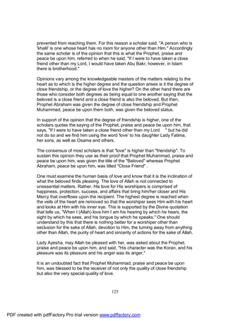 prevented from reaching them. For this reason a scholar said, "A person who is
              'khalil' is one whose heart has no room for anyone other than Him." Accordingly
              the same scholar is of the opinion that this is what the Prophet, praise and
              peace be upon him, referred to when he said, "If I were to have taken a close
              friend other than my Lord, I would have taken Abu Bakr, however, in Islam
              there is brotherhood."

              Opinions vary among the knowledgeable masters of the matters relating to the
              heart as to which is the higher degree and the question arises is it the degree of
              close friendship, or the degree of love the higher? On the other hand there are
              those who consider both degrees as being equal to one another saying that the
              beloved is a close friend and a close friend is also the beloved. But then,
              Prophet Abraham was given the degree of close friendship and Prophet
              Muhammad, peace be upon them both, was given the beloved status.

              In support of the opinion that the degree of friendship is higher, one of the
              scholars quotes the saying of the Prophet, praise and peace be upon him, that
              says, "If I were to have taken a close friend other than my Lord " but he did
              not do so and we find him using the word 'love' to his daughter Lady Fatima,
              her sons, as well as Osama and others.

              The consensus of most scholars is that "love" is higher than "friendship". To
              sustain this opinion they use as their proof that Prophet Muhammad, praise and
              peace be upon him, was given the title of the "Beloved" whereas Prophet
              Abraham, peace be upon him, was titled "Close Friend" .

              One must examine the human basis of love and know that it is the inclination of
              what the beloved finds pleasing. The love of Allah is not connected to
              unessential matters. Rather, His love for His worshipers is comprised of
              happiness, protection, success, and affairs that bring him/her closer and His
              Mercy that overflows upon the recipient. The highest degree is reached when
              the veils of the heart are removed so that the worshiper sees Him with his heart
              and looks at Him with his inner eye. This is supported by the Divine quotation
              that tells us, "When I (Allah) love him I am his hearing by which he hears, the
              sight by which he sees, and his tongue by which he speaks." One should
              understand by this that there is nothing better for a worshiper other than
              seclusion for the sake of Allah, devotion to Him, the turning away from anything
              other than Allah, the purity of heart and sincerity of actions for the sake of Allah.

              Lady Ayesha, may Allah be pleased with her, was asked about the Prophet,
              praise and peace be upon him, and said, "His character was the Koran, and his
              pleasure was its pleasure and his anger was its anger."

              It is an undoubted fact that Prophet Muhammad, praise and peace be upon
              him, was blessed to be the receiver of not only the quality of close friendship
              but also the very special quality of love.



                                                      125




PDF created with pdfFactory Pro trial version www.pdffactory.com
 