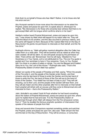 think that it is on behalf of those who fear Allah? Rather, it is for those who fall
              into error and sin."

              Abu Hurayrah wanted to know more about the intercession so he asked the
              Prophet, praise and peace be upon him, to speak about it, whereupon he
              replied, "My intercession is for those who sincerely bear witness that there is no
              god except Allah with his tongue which confirms what is in his heart."

              Habiba's mother heard Prophet Muhammad, praise and peace be upon him,
              say, "I was shown by Allah what will happen to my nation after me. They will
              shed the blood of one another, and this also occurred in previous nations, and
              the same will happen to them. Because of this I asked Allah that on the Day of
              Resurrection He grants me permission to intercede on their behalf, and this He
              has done."

              Hudhayfa informs us, "Allah will gather mankind altogether after the Caller has
              called them on a wide plain. They will be barefoot and as naked as when they
              were created. All will be silent, no one will speak except by the permission of
              Allah. There will be call, 'Muhammad.' And he will reply, 'Obedient to You!
              Goodness is in Your Hands, evil is not (attributed) to You. The one You guide is
              guided and Your worshiper is here in Your presence, Yours, to You. Except
              with You there is no place of safety or refuge. You are the Blessed and Exalted.
              Glory be to You, the Lord of the House.'" Hudhayfa also said, "That is the
              Praiseworthy Station of which Allah has spoken."

              Abbas' son spoke of the people of Paradise and Hell, saying, "When the people
              of the Fire enter it, and the people of the Garden enter therein, and their
              remains only the last band of those to enter the Garden and the last band of
              those to enter the Fire, the band of those of the Fire will say to the band of
              those of the Garden, 'Your belief has not been of help to you!' They will call
              shouting, out to their Lord, and the people of the Garden will hear them, and
              they will ask Adam and the other prophets after him to intercede on their behalf.
              Each prophet will refrain with an excuse until they come to Muhammad who will
              intercede for them – that is the Praiseworthy Station."

              Jabir, Abdullah's son asked Yazid Al Faqir whether he had heard something
              about the station of Prophet Muhammad, praise and peace be upon him, where
              upon he replied that he had and said, "It is the Praiseworthy Station of
              Muhammad through which Allah will release from the Fire whosoever comes
              from it." Then he recalled the famous prophetic quotation of intercession that
              speaks of the release of people from Hell.

              Anas and several other Companions reported something similar and said that
              the Prophet, praise and peace be upon him, also said, "Allah will join the first
              and the last on the Day of Resurrection. They will be anxious, or consumed,




                                                       128




PDF created with pdfFactory Pro trial version www.pdffactory.com
 