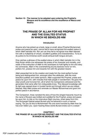Section 10 - The manner to be adopted upon entering the Prophet's
                           Mosque and its excellence and the excellence of Mecca and
                           Medina



                       THE PRAISE OF ALLAH FOR HIS PROPHET
                              AND THE EXALTED STATUS
                             IN WHICH HE BEHOLDS HIM

                                                  Introduction

              Anyone who has picked up a book, large or small, about Prophet Muhammad,
              praise and peace be upon, cannot fail to have recognized the exalted status in
              which Allah beholds him. Nor yet can they fail to recognize how Allah blessed
              him with a multiplicity of virtues, excellent qualities and characteristics. To try to
              do justice to his immense worth would exhaust both tongue and pen.

              One catches a glimpse of the exalted status in which Allah beholds him in the
              Holy Koran where one witnesses His praise of his character and morality, and
              reads of the instruction of Allah to His worshipers to hold tightly to him and obey
              his commands. Allah in His overwhelming bounty bestows honor on him,
              prefers him, praises him and rewards him with the greatest reward.

              Allah presented him to His creation and made him the most perfect human
              being and distinguished him, amongst other fine attributes, with the most
              beautiful qualities and noble opinions. Allah supported His Prophet, praise and
              peace be upon him, with miracles that held people in wonderment. He gave him
              clear proofs and honored him, all of which his Companions witnessed and the
              generation that came after him indisputably knew. This blessed knowledge with
              its light was passed down in trusted hands and through which we are indeed
              blessed. May Allah praise and venerate our Master Muhammad and grant him
              perfect peace in abundance.

              The Companion, Anas narrated the story of how the winged heavenly mount by
              the name of Burack was bridled and saddled for the Prophet, praise and peace
              be upon him, to ride on his miraculous Night Journey, shied away from him.
              The Archangel Gabriel asked Burack why he behaved in such a manner
              saying, "Do you do this to Muhammad? No one more honored by Allah than he
              has ever ridden you. Upon hearing these words Burack broke out in a sweat."


                                        CHAPTER 1
              THE PRAISE OF ALLAH FOR HIS PROPHET AND THE EXALTED STATUS
                              IN WHICH HE BEHOLDS HIM


                                                        12




PDF created with pdfFactory Pro trial version www.pdffactory.com
 