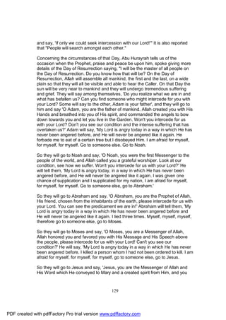 and say, 'If only we could seek intercession with our Lord!'" It is also reported
              that "People will search amongst each other."

              Concerning the circumstances of that Day, Abu Hurayrah tells us of the
              occasion when the Prophet, praise and peace be upon him, spoke giving more
              details of the Day of Resurrection saying, "I will be the master of all people on
              the Day of Resurrection. Do you know how that will be? On the Day of
              Resurrection, Allah will assemble all mankind, the first and the last, on a wide
              plain so that they will all be visible and able to hear the Caller. On that Day the
              sun will be very near to mankind and they will undergo tremendous suffering
              and grief. They will say among themselves, 'Do you realize what we are in and
              what has befallen us? Can you find someone who might intercede for you with
              your Lord? Some will say to the other, Adam is your father', and they will go to
              him and say 'O Adam, you are the father of mankind. Allah created you with His
              Hands and breathed into you of His spirit, and commanded the angels to bow
              down towards you and let you live in the Garden. Won't you intercede for us
              with your Lord? Don't you see our condition and the intense suffering that has
              overtaken us?' Adam will say, 'My Lord is angry today in a way in which He has
              never been angered before, and He will never be angered like it again. He
              forbade me to eat of a certain tree but I disobeyed Him. I am afraid for myself,
              for myself, for myself. Go to someone else. Go to Noah.

              So they will go to Noah and say, 'O Noah, you were the first Messenger to the
              people of the world, and Allah called you a grateful worshiper. Look at our
              condition, see how we suffer. Won't you intercede for us with your Lord?' He
              will tell them, 'My Lord is angry today, in a way in which He has never been
              angered before, and He will never be angered like it again. I was given one
              chance of supplication and I supplicated for my nation, I am afraid for myself,
              for myself, for myself. Go to someone else, go to Abraham.'

              So they will go to Abraham and say, 'O Abraham, you are the Prophet of Allah,
              His friend, chosen from the inhabitants of the earth, please intercede for us with
              your Lord. You can see the predicament we are in!' Abraham will tell them, 'My
              Lord is angry today in a way in which He has never been angered before and
              He will never be angered like it again. I lied three times. Myself, myself, myself,
              therefore go to someone else, go to Moses.

              So they will go to Moses and say, 'O Moses, you are a Messenger of Allah,
              Allah honored you and favored you with His Message and His Speech above
              the people, please intercede for us with your Lord! Can't you see our
              condition?' He will say, 'My Lord is angry today in a way in which He has never
              been angered before. I killed a person whom I had not been ordered to kill. I am
              afraid for myself, for myself, for myself, go to someone else, go to Jesus.

              So they will go to Jesus and say, 'Jesus, you are the Messenger of Allah and
              His Word which He conveyed to Mary and a created spirit from Him, and you



                                                      129




PDF created with pdfFactory Pro trial version www.pdffactory.com
 
