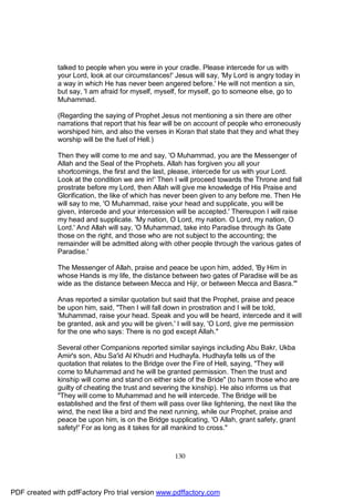 talked to people when you were in your cradle. Please intercede for us with
              your Lord, look at our circumstances!' Jesus will say, 'My Lord is angry today in
              a way in which He has never been angered before.' He will not mention a sin,
              but say, 'I am afraid for myself, myself, for myself, go to someone else, go to
              Muhammad.

              (Regarding the saying of Prophet Jesus not mentioning a sin there are other
              narrations that report that his fear will be on account of people who erroneously
              worshiped him, and also the verses in Koran that state that they and what they
              worship will be the fuel of Hell.)

              Then they will come to me and say, 'O Muhammad, you are the Messenger of
              Allah and the Seal of the Prophets. Allah has forgiven you all your
              shortcomings, the first and the last, please, intercede for us with your Lord.
              Look at the condition we are in!' Then I will proceed towards the Throne and fall
              prostrate before my Lord, then Allah will give me knowledge of His Praise and
              Glorification, the like of which has never been given to any before me. Then He
              will say to me, 'O Muhammad, raise your head and supplicate, you will be
              given, intercede and your intercession will be accepted.' Thereupon I will raise
              my head and supplicate. 'My nation, O Lord, my nation. O Lord, my nation, O
              Lord.' And Allah will say, 'O Muhammad, take into Paradise through its Gate
              those on the right, and those who are not subject to the accounting; the
              remainder will be admitted along with other people through the various gates of
              Paradise.'

              The Messenger of Allah, praise and peace be upon him, added, 'By Him in
              whose Hands is my life, the distance between two gates of Paradise will be as
              wide as the distance between Mecca and Hijr, or between Mecca and Basra.'"

              Anas reported a similar quotation but said that the Prophet, praise and peace
              be upon him, said, "Then I will fall down in prostration and I will be told,
              'Muhammad, raise your head. Speak and you will be heard, intercede and it will
              be granted, ask and you will be given.' I will say, 'O Lord, give me permission
              for the one who says: There is no god except Allah."

              Several other Companions reported similar sayings including Abu Bakr, Ukba
              Amir's son, Abu Sa'id Al Khudri and Hudhayfa. Hudhayfa tells us of the
              quotation that relates to the Bridge over the Fire of Hell, saying, "They will
              come to Muhammad and he will be granted permission. Then the trust and
              kinship will come and stand on either side of the Bride" (to harm those who are
              guilty of cheating the trust and severing the kinship). He also informs us that
              "They will come to Muhammad and he will intercede. The Bridge will be
              established and the first of them will pass over like lightening, the next like the
              wind, the next like a bird and the next running, while our Prophet, praise and
              peace be upon him, is on the Bridge supplicating, 'O Allah, grant safety, grant
              safety!' For as long as it takes for all mankind to cross."



                                                      130




PDF created with pdfFactory Pro trial version www.pdffactory.com
 