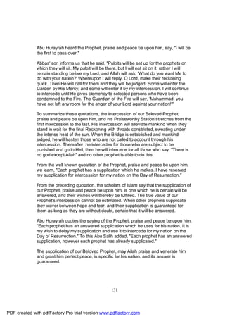 Abu Hurayrah heard the Prophet, praise and peace be upon him, say, "I will be
              the first to pass over."

              Abbas' son informs us that he said, "Pulpits will be set up for the prophets on
              which they will sit. My pulpit will be there, but I will not sit on it, rather I will
              remain standing before my Lord, and Allah will ask, 'What do you want Me to
              do with your nation?' Whereupon I will reply, O Lord, make their reckoning
              quick. Then He will call for them and they will be judged. Some will enter the
              Garden by His Mercy, and some will enter it by my intercession. I will continue
              to intercede until He gives clemency to selected persons who have been
              condemned to the Fire. The Guardian of the Fire will say, 'Muhammad, you
              have not left any room for the anger of your Lord against your nation!'''

              To summarize these quotations, the intercession of our Beloved Prophet,
              praise and peace be upon him, and his Praiseworthy Station stretches from the
              first intercession to the last. His intercession will alleviate mankind when they
              stand in wait for the final Reckoning with throats constricted, sweating under
              the intense heat of the sun. When the Bridge is established and mankind
              judged, he will hasten those who are not called to account through his
              intercession. Thereafter, he intercedes for those who are subject to be
              punished and go to Hell, then he will intercede for all those who say, "There is
              no god except Allah" and no other prophet is able to do this.

              From the well known quotation of the Prophet, praise and peace be upon him,
              we learn, "Each prophet has a supplication which he makes. I have reserved
              my supplication for intercession for my nation on the Day of Resurrection."

              From the preceding quotation, the scholars of Islam say that the supplication of
              our Prophet, praise and peace be upon him, is one which he is certain will be
              answered, and their wishes will thereby be fulfilled. The true value of our
              Prophet's intercession cannot be estimated. When other prophets supplicate
              they waver between hope and fear, and their supplication is guaranteed for
              them as long as they are without doubt, certain that it will be answered.

              Abu Hurayrah quotes the saying of the Prophet, praise and peace be upon him,
              "Each prophet has an answered supplication which he uses for his nation. It is
              my wish to delay my supplication and use it to intercede for my nation on the
              Day of Resurrection." To this Abu Salih added, "Each prophet has an answered
              supplication, however each prophet has already supplicated."

              The supplication of our Beloved Prophet, may Allah praise and venerate him
              and grant him perfect peace, is specific for his nation, and its answer is
              guaranteed.




                                                       131




PDF created with pdfFactory Pro trial version www.pdffactory.com
 