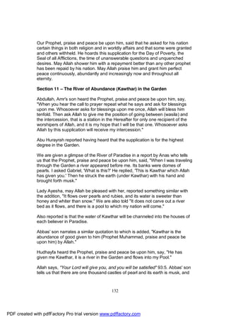 Our Prophet, praise and peace be upon him, said that he asked for his nation
              certain things in both religion and in worldly affairs and that some were granted
              and others withheld. He hoards this supplication for the Day of Poverty, the
              Seal of all Afflictions, the time of unanswerable questions and unquenched
              desires. May Allah shower him with a repayment better than any other prophet
              has been repaid by his nation. May Allah praise him and grant him perfect
              peace continuously, abundantly and increasingly now and throughout all
              eternity.

              Section 11 – The River of Abundance (Kawthar) in the Garden

              Abdullah, Amr's son heard the Prophet, praise and peace be upon him, say,
              "When you hear the call to prayer repeat what he says and ask for blessings
              upon me. Whosoever asks for blessings upon me once, Allah will bless him
              tenfold. Then ask Allah to give me the position of going between (wasila) and
              the intercession, that is a station in the Hereafter for only one recipient of the
              worshipers of Allah, and it is my hope that I will be that one. Whosoever asks
              Allah by this supplication will receive my intercession."

              Abu Hurayrah reported having heard that the supplication is for the highest
              degree in the Garden.

              We are given a glimpse of the River of Paradise in a report by Anas who tells
              us that the Prophet, praise and peace be upon him, said, "When I was traveling
              through the Garden a river appeared before me. Its banks were domes of
              pearls. I asked Gabriel, 'What is this?' He replied, 'This is Kawthar which Allah
              has given you.' Then he struck the earth (under Kawthar) with his hand and
              brought forth musk."

              Lady Ayesha, may Allah be pleased with her, reported something similar with
              the addition, "It flows over pearls and rubies, and its water is sweeter than
              honey and whiter than snow." We are also told "It does not carve out a river
              bed as it flows, and there is a pool to which my nation will come."

              Also reported is that the water of Kawthar will be channeled into the houses of
              each believer in Paradise.

              Abbas' son narrates a similar quotation to which is added, "Kawthar is the
              abundance of good given to him (Prophet Muhammad, praise and peace be
              upon him) by Allah."

              Hudhayfa heard the Prophet, praise and peace be upon him, say, "He has
              given me Kawthar, it is a river in the Garden and flows into my Pool."

              Allah says, "Your Lord will give you, and you will be satisfied" 93:5. Abbas' son
              tells us that there are one thousand castles of pearl and its earth is musk, and



                                                      132




PDF created with pdfFactory Pro trial version www.pdffactory.com
 