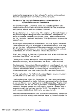 contains what is appropriate for them to house." In another version we learn
              that what is appropriate means the house, wives and youths.

              Section 12 – The Prophetic Sayings relating to the prohibition of
                           differentiating between the prophets

              The proof that Prophet Muhammad, praise and peace be upon him, is the
              noblest of all mankind and the best of all the prophets has been established
              and proven in both the Koran and prophetic quotations.

              The question arises as to the meaning of the prophetic quotations that speak of
              the prohibition against stating that there is any preference amongst them. You
              will recall earlier we mentioned the prophetic saying, "No worshipper should
              say that I am better than Jonah Matta's son." A similar statement is reported by
              Masood's son.

              Abu Hurayrah also reported an incident when a Jew said, "By the One whose
              chose Moses over mankind." Whereupon an Ansar hit him saying, "How dare
              you say this when the Messenger of Allah, peace be upon him, is among us!"
              The Prophet, praise and peace be upon him, happened to overhear what was
              said and said, "Do not make differences between the prophets."

              Again, Abu Hurayrah reported the Prophet to have said, "Whosoever says I am
              better than Jonah Matta's son has lied."

              One day a man came to the Prophet, praise and peace be upon him, and
              addressed him saying, "O best of mankind!" He replied, "That is Abraham."

              Scholars explain the meanings of these quotations in several ways. It has been
              explained that the prohibition occurred before he was informed that he was the
              Master of the children of Adam, so consequently he forbade anyone to
              differentiate between them in the rank of prophethood and its common core.

              Another explanation is that the Prophet, praise and peace be upon him, said it
              out of humility and to forbid pride and arrogance.

              Others explained the saying with the meaning that if there was differentiation
              between them it could either lead to the lessening or detracting from the status
              of any one of them, a case in particular is what Allah said about Prophet Jonah.
              Scholars explain that this is in order to prevent the unknowledgeable person
              belittling or lessening his high rank on account of the verse, "He went away in
              anger thinking We had no power over him." 21:87. When reading this verse
              such a person might incline to think that he was lesser in rank.

              It has also been explained that it is the prohibition of differentiating between the
              Prophethood and the delivery of the Message. All the prophets are equal in this



                                                      133




PDF created with pdfFactory Pro trial version www.pdffactory.com
 