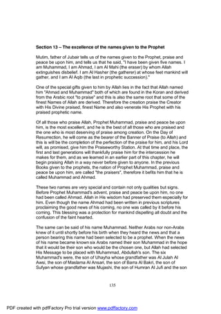 Section 13 – The excellence of the names given to the Prophet

              Mutim, father of Jubair tells us of the names given to the Prophet, praise and
              peace be upon him, and tells us that he said, "I have been given five names. I
              am Muhammad, I am Ahmad, I am Al Mahi (the eraser) by whom Allah
              extinguishes disbelief. I am Al Hasher (the gatherer) at whose feet mankind will
              gather, and I am Al Aqib (the last in prophetic succession)."

              One of the special gifts given to him by Allah lies in the fact that Allah named
              him "Ahmad and Muhammad" both of which are found in the Koran and derived
              from the Arabic root "to praise" and this is also the same root that some of the
              finest Names of Allah are derived. Therefore the creation praise the Creator
              with His Divine praised, finest Name and also venerate His Prophet with his
              praised prophetic name.

              Of all those who praise Allah, Prophet Muhammad, praise and peace be upon
              him, is the most excellent, and he is the best of all those who are praised and
              the one who is most deserving of praise among creation. On the Day of
              Resurrection, he will come as the bearer of the Banner of Praise (to Allah) and
              this is will be the completion of the perfection of the praise for him, and his Lord
              will, as promised, give him the Praiseworthy Station. At that time and place, the
              first and last generations will thankfully praise him for the intercession he
              makes for them, and as we learned in an earlier part of this chapter, he will
              begin praising Allah in a way never before given to anyone. In the previous
              Books given to the prophets, the nation of Prophet Muhammad, praise and
              peace be upon him, are called "the praisers", therefore it befits him that he is
              called Muhammad and Ahmad.

              These two names are very special and contain not only qualities but signs.
              Before Prophet Muhammad's advent, praise and peace be upon him, no one
              had been called Ahmad. Allah in His wisdom had preserved them especially for
              him. Even though the name Ahmad had been written in previous scriptures
              proclaiming the good news of his coming, no one was called by it before his
              coming. This blessing was a protection for mankind dispelling all doubt and the
              confusion of the faint hearted.

              The same can be said of his name Muhammad. Neither Arabs nor non-Arabs
              knew of it until shortly before his birth when they heard the news and that a
              person bearing this name had been selected to be a prophet. When the news
              of his name became known six Arabs named their son Muhammad in the hope
              that it would be their son who would be the chosen one, but Allah had selected
              His Message to be placed with Muhammad, Abdullah's son. The six
              Muhammad's were, the son of Uhayha whose grandfather was Al Julah Al
              Awsi, the son of Maslama Al Ansari, the son of Barra Al Bakri, the son of
              Sufyan whose grandfather was Mujashi, the son of Humran Al Jufi and the son



                                                      135




PDF created with pdfFactory Pro trial version www.pdffactory.com
 