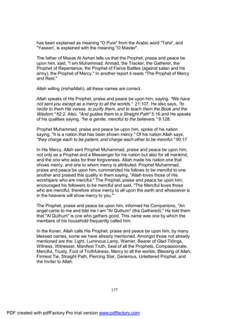 has been explained as meaning "O Pure" from the Arabic word "Tahir', and
              "Yaseen', is explained with the meaning "O Master".

              The father of Moses Al Ashari tells us that the Prophet, praise and peace be
              upon him, said, "I am Muhammad, Ahmad, the Tracker, the Gatherer, the
              Prophet of Repentance, the Prophet of Fierce Battles (against satan and his
              army), the Prophet of Mercy." In another report it reads "The Prophet of Mercy
              and Rest."

              Allah willing (inshaAllah), all these names are correct.

              Allah speaks of His Prophet, praise and peace be upon him, saying, "We have
              not sent you except as a mercy to all the worlds." 21:107. He also says, "to
              recite to them His verses, to purify them, and to teach them the Book and the
              Wisdom." 62:2. Also, "And guides them to a Straight Path" 5:16 and He speaks
              of his qualities saying, "he is gentle, merciful to the believers." 9:128.

              Prophet Muhammad, praise and peace be upon him, spoke of his nation
              saying, "It is a nation that has been shown mercy." Of his nation Allah says,
              "they charge each to be patient, and charge each other to be merciful." 90:17

              In His Mercy, Allah sent Prophet Muhammad, praise and peace be upon him,
              not only as a Prophet and a Messenger for his nation but also for all mankind,
              and the one who asks for their forgiveness. Allah made his nation one that
              shows mercy, and one to whom mercy is attributed. Prophet Muhammad,
              praise and peace be upon him, commanded his follows to be merciful to one
              another and praised this quality in them saying, "Allah loves those of His
              worshipers who are merciful." The Prophet, praise and peace be upon him,
              encouraged his followers to be merciful and said, "The Merciful loves those
              who are merciful, therefore show mercy to all upon the earth and whosoever is
              in the heavens will show mercy to you."'

              The Prophet, praise and peace be upon him, informed his Companions, "An
              angel came to me and told me I am "Al Quthum" (the Gathered)." He told them
              that "Al Quthum" is one who gathers good. This name was one by which the
              members of his household frequently called him.

              In the Koran, Allah calls His Prophet, praise and peace be upon him, by many
              blessed names, some we have already mentioned. Amongst those not already
              mentioned are the: Light, Luminous Lamp, Warner, Bearer of Glad Tidings,
              Witness, Witnesser, Manifest Truth, Seal of all the Prophets, Compassionate,
              Merciful, Trusty, Foot of Truthfulness, Mercy to all the worlds, Blessing of Allah,
              Firmest Tie, Straight Path, Piercing Star, Generous, Unlettered Prophet, and
              the Inviter to Allah.




                                                     137




PDF created with pdfFactory Pro trial version www.pdffactory.com
 