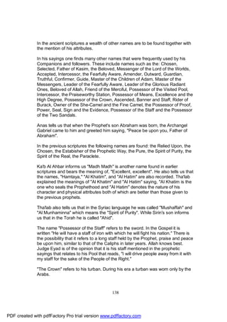 In the ancient scriptures a wealth of other names are to be found together with
              the mention of his attributes.

              In his sayings one finds many other names that were frequently used by his
              Companions and followers. These include names such as the: Chosen,
              Selected, Father of Kasim, the Beloved, Messenger of the Lord of the Worlds,
              Accepted, Intercessor, the Fearfully Aware, Amender, Outward, Guardian,
              Truthful, Confirmer, Guide, Master of the Children of Adam, Master of the
              Messengers, Leader of the Fearfully Aware, Leader of the Glorious Radiant
              Ones, Beloved of Allah, Friend of the Merciful, Possessor of the Visited Pool,
              Intercessor, the Praiseworthy Station, Possessor of Means, Excellence and the
              High Degree, Possessor of the Crown, Ascended, Banner and Staff, Rider of
              Burack, Owner of the She-Camel and the Fine Camel, the Possessor of Proof,
              Power, Seal, Sign and the Evidence, Possessor of the Staff and the Possessor
              of the Two Sandals.

              Anas tells us that when the Prophet's son Abraham was born, the Archangel
              Gabriel came to him and greeted him saying, "Peace be upon you, Father of
              Abraham".

              In the previous scriptures the following names are found: the Relied Upon, the
              Chosen, the Estabisher of the Prophetic Way, the Pure, the Spirit of Purity, the
              Spirit of the Real, the Paraclete.

              Ka'b Al Ahbar informs us "Madh Madh" is another name found in earlier
              scriptures and bears the meaning of, "Excellent, excellent". He also tells us that
              the names, "Hamtaya," "Al Khatim", and "Al Hatim" are also recorded. Tha'lab
              explained the meanings of "Al Khatim" and "Al Hatim" saying, "Al Khatim is the
              one who seals the Prophethood and "Al Hatim" denotes the nature of his
              character and physical attributes both of which are better than those given to
              the previous prophets.

              Tha'lab also tells us that in the Syriac language he was called "Mushaffah" and
              "Al Munhaminna" which means the "Spirit of Purity". While Sirin's son informs
              us that in the Torah he is called "Ahid".

              The name "Possessor of the Staff" refers to the sword. In the Gospel it is
              written "He will have a staff of iron with which he will fight his nation." There is
              the possibility that it refers to a long staff held by the Prophet, praise and peace
              be upon him, similar to that of the Caliphs in later years. Allah knows best.
              Judge Eyad is of the opinion that it is his staff mentioned in the prophetic
              sayings that relates to his Pool that reads, "I will drive people away from it with
              my staff for the sake of the People of the Right."

              "The Crown" refers to his turban. During his era a turban was worn only by the
              Arabs.



                                                      138




PDF created with pdfFactory Pro trial version www.pdffactory.com
 