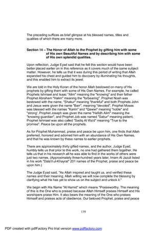 The preceding suffices as brief glimpse at his blessed names, titles and
              qualities of which there are many more.


              Section 14 – The Honor of Allah to the Prophet by gifting him with some
                           of His own Beautiful Names and by describing him with some
                           of His own splendid qualities.

              Upon reflection, Judge Eyad said that he felt this section would have been
              better placed earlier on in this reference as it covers much of the same subject
              matter. However, he tells us that it was during this period of writing that Allah
              expanded his chest and guided him to discovery by illuminating his thoughts,
              and this enabled him to extract its jewel.

              We are told in the Holy Koran of the honor Allah bestowed on many of His
              prophets by gifting them with some of His Own Names. For example, he called
              Prophets Ishmael and Isaac "Alim" meaning the "knowing" and their father
              Prophet Abraham "Halim" meaning the "forbearing". Prophet Noah was
              bestowed with the name, "Shakur" meaning "thankful" and both Prophets John
              and Jesus were given the name "Barr", meaning "devoted". Prophet Moses
              was blessed with the names "Karim" and "Qawwi" meaning "noble" and
              "strong'. Prophet Joseph was given the name "Hafidh Alim" meaning the
              "knowing guardian", and Prophet Job was named "Sabur" meaning patient.
              Prophet Ishmael was also called "Sadiq Al Wa'd" meaning "True to the
              promise". Peace be upon all the prophets.

              As for Prophet Muhammad, praise and peace be upon him, one finds that Allah
              preferred, honored and adorned him with an abundance of His Own Names,
              and that he was known by these names to earlier prophets.

              There are approximately thirty gifted names, and the author, Judge Eyad,
              humbly tells us that prior to this work, no one had gathered them together. He
              tells us that in his research all he was able to find in the works of others were
              just two names. (Approximately three-hundred years later, Imam Al Jazuli listed
              in his work "Dala'il ul-Khayrat" 201 names of the Prophet, praise and peace be
              upon him.)

              The Judge Eyad said, "As Allah inspired and taught us, and verified these
              names and their meaning, Allah willing we will now complete the blessing by
              clarifying what He has yet to show us on the subject and unlock it."

              We begin with His Name "Al Hamid" which means "Praiseworthy. The meaning
              of this is the One who is praised because Allah Himself praises Himself and His
              worshipers praise Him. It also bears the meaning of the One who praises
              Himself and praises acts of obedience. Our beloved Prophet, praise and peace



                                                     139




PDF created with pdfFactory Pro trial version www.pdffactory.com
 