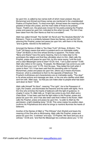 be upon him, is called by two names both of which mean praised, they are
              Muhammad and Ahmad and these names are mentioned in the unadulterated
              Psalms of Prophet David. To shed more light, Ahmad bears the meaning of the
              greatest of those who praise, and the most noble of those to be praised.
              Hasan, Thabit's son, the great poet, known for his poetry praising the Prophet,
              praise and peace be upon him, indicated to this when he said, "For him it has
              been taken from His Own Name so that he is ennobled".

              Allah has called Himself, "the Gentle" (Ar Ra'uf) and "the Absolute Merciful" (Ar
              Raheem). There is a similarity between these two Names, and we find Him
              adorning His Prophet, praise and peace be upon him, with them in His Words,
              "and is gentle, merciful to the believers."

              Amongst the Names of Allah is "the Clear Truth" (Al Haqq Al Mubin). "The
              Truth" (Al Haqq) means that which is existent and is an irrefutable reality.
              "Clear" (Al Mubin) is the One whose Divinity is apparent. The Arabic verbs
              "Bana and Abana" have the same meaning, that is to make clear to His
              worshipers the religion and that they ultimately return to Him. Allah calls His
              Prophet, praise and peace be upon him, by this name saying "until the truth
              and a clear Messenger came to them" 43:29. And, "I am a plain warner" 15:89.
              Allah also refers to him saying, "O people, the Messenger has come to you with
              the truth from your Lord." 4:170. And He says, "they belied the truth when it
              came to them." 6:5. It has been said that the preceding refer to Prophet
              Muhammad, praise and peace be upon him, others say it means the Koran.
              However, what is understood is that it is the opposite of falsehood. The
              Prophet's truthfulness and characteristics are an irrefutable reality. "The clear"
              is he whose actions and message are clear, or the one who clarifies what Allah
              sent him with. Allah says, "so that you can make clear to people what has been
              sent down to them." 16:44

              Allah calls Himself "An Noor", meaning "The Light". He is the Possessor of
              Light, the Creator, and illuminates the heavens and the earth with lights. He is
              the One who enriches the hearts of believers with the light of guidance. In
              chapter 5 verse 15, Allah tells us "A light has come to you from Allah and a
              Clear Book." It has been said that the light refers to the Prophet, praise and
              peace be upon him, and it has also been said that it refers to the Koran. Allah
              calls His Prophet, praise and peace be upon him, "a caller to Allah by His
              permission, a light shedding lamp." 33:46. This verse makes his position clear,
              confirms his Prophethood and what he brings to mankind illumines the hearts of
              believers.

              Another of the Names of Allah is "The Witness" (Ash Shahid) and bears the
              meaning of the One who is All-Knowing. Allah calls His Prophet, praise and
              peace be upon him, "a witness" and says, "O Prophet, We have sent you as a
              witness." 33:46 and, "and that the Messenger be a witness above you." 2:143




                                                     140




PDF created with pdfFactory Pro trial version www.pdffactory.com
 