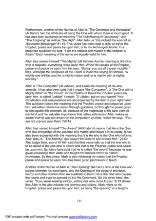 Furthermore, another of the Names of Allah is "The Generous and Honorable"
              (Al Karim) has the attributes of being the One with whom there is much good. It
              has also been explained as meaning "The Overflowing of Generosity", and
              "The Forgiving" as well as "the High". Allah tells us "it is indeed the word of an
              Honorable Messenger" 81:19. This verse has been said to refer to either the
              Prophet, praise and peace be upon him, or to the Archangel Gabriel. In a
              prophetic quotation he said, "I am the noblest and master of the children of
              Adam." Each meaning of the name are equally valid for him.

              Allah has named Himself "The Mighty" (Al Adhim). And its meaning is the One
              who is majestic, everything relies upon Him. When He speaks of the Prophet,
              praise and peace be upon him, he says, "Surely, you are of a great morality."
              68:4. Amongst the scriptures of the Torah is found the saying of Ishmael, "A
              mighty one will be born for a mighty nation and he is mighty with a mighty
              morality."

              Allah is "The Compeller" (Al Jabbar), and bears the meaning of He who
              amends, it has also been said that it means "the Conqueror", or "the One with a
              Mighty Affair" or "the Proud". In the Psalms of David the Prophet, peace be
              upon him, is called "Jabbar" it reads, "O Jabbar, put on your sword! Your
              constitution and jurisprudence are accompanied by the fear of your right hand."
              This quotation bears the meaning that the Prophet, praise and peace be upon
              him, will either reform his nation through guidance, or through the power given
              to him against his enemies, or, because of the magnitude of his rank over all
              mankind and his valuable importance that defies estimation. Allah makes us
              aware that he was not driven by the compulsion of pride, rather He says, "You
              are not a tyrant over them." 50:45

              Allah has named Himself "The Aware" (Al Khabir) it means that He is the One
              who has knowledge of the essence of a matter and knows it in its reality. It has
              also been explained with the meaning that it is He who is the One who informs.
              Allah tells us, "The Merciful; ask about Him from he who knows Him." 25:59.
              The Judge Bakr, son of Al 'Ala' said that this verse tells us that the one who is
              to be asked is the one who is aware and that is the Prophet, praise and peace
              be upon him. Scholars have said that he is called "the aware" because he was
              given knowledge from Allah who taught him matters from His hidden
              knowledge. By this verse, Allah is also informing his nation that the Prophet,
              praise and peace be upon him, has been given permission to teach.

              Another of the Names of Allah is "The Opening" (Al Fat-h), who is the One who
              judges between his worshipers, and the Opening of the doors of provision,
              mercy and other matters that are available to them. He is the One who causes
              the hearts and eyes to opened by the His Command. On the other hand, the
              verse "If you were seeking victory, victory has now come to you." 8:19 shows
              that Allah is He who initiates the opening and victory. Allah refers to his
              Prophet, praise and peace be upon him, as being "the opening" in a lengthy



                                                     141




PDF created with pdfFactory Pro trial version www.pdffactory.com
 