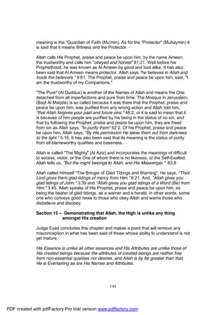 meaning is the "Guardian of Faith (Mu'min). As for the "Protector" (Muhaymin) it
              is said that it means Witness and the Protector.

              Allah calls His Prophet, praise and peace be upon him, by the name Ameen,
              the trustworthy and calls him "obeyed and honest" 81:21. Well before his
              Prophethood, he was known as Al Ameen by good and bad alike. It has also
              been said that Al Ameen means protector. Allah says "he believes in Allah and
              trusts the believers." 9:61. The Prophet, praise and peace be upon him, said, "I
              am the trustworthy of my Companions."

              "The Pure" (Al Quddus) is another of the Names of Allah and means the One
              detached from all imperfections and pure from time. The Mosque in Jerusalem,
              (Bayt Al Maqdis) is so called because it was there that the Prophet, praise and
              peace be upon him, was purified from any wrong action and Allah told him,
              "that Allah forgives your past and future sins." 48:2, or it is said to mean that it
              is because of him people are purified by his being in the status of no sin, and
              that by following the Prophet, praise and peace be upon him, they are freed
              from sin as Allah says, "to purify them" 62:2. Of his Prophet, praise and peace
              be upon him, Allah says, "By His permission He takes them out from darkness
              to the light." 5:16. It has also been said that its meaning is the status of purity
              from all blameworthy qualities and baseness.

              Allah is called "The Mighty" (Al Aziz) and incorporates the meanings of difficult
              to access, victor, or the One of whom there is no likeness, or the Self-Exalted.
              Allah tells us, "But the might belongs to Allah, and His Messenger." 63:8

              Allah called Himself "The Bringer of Glad Tidings and Warning". He says, "Their
              Lord gives them glad tidings of mercy from Him.” 9:21. And, "Allah gives you
              glad tidings of John." 3:39 and "Allah gives you glad tidings of a Word (Be) from
              Him." 3:45. Allah speaks of His Prophet, praise and peace be upon him, as
              being the bearer of glad tidings, as a warner and a herald, in other words, some
              one who conveys good news to those who obey Allah and warns those who
              disbelieve and disobey.

              Section 15 – Demonstrating that Allah, the High is unlike any thing
                          amongst His creation

              Judge Eyad concludes this chapter and makes a point that will remove any
              misconception in what has been said of those whose ability to understand is not
              yet mature.

              His Essence is unlike all other essences and His Attributes are unlike those of
              His created beings because the attributes of created beings are neither free
              from non-essential qualities nor desires, and Allah is by far greater than that.
              He is Everlasting as are His Names and Attributes.




                                                      144




PDF created with pdfFactory Pro trial version www.pdffactory.com
 