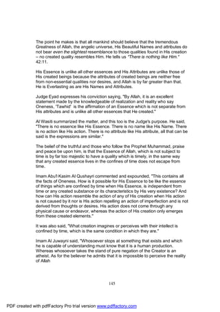 The point he makes is that all mankind should believe that the tremendous
              Greatness of Allah, the angelic universe, His Beautiful Names and attributes do
              not bear even the slightest resemblance to those qualities found in His creation
              – no created quality resembles Him. He tells us "There is nothing like Him."
              42:11.

              His Essence is unlike all other essences and His Attributes are unlike those of
              His created beings because the attributes of created beings are neither free
              from non-essential qualities nor desires, and Allah is by far greater than that.
              He is Everlasting as are His Names and Attributes.

              Judge Eyad expresses his conviction saying, "By Allah, it is an excellent
              statement made by the knowledgeable of realization and reality who say
              Oneness, 'Tawhid' is the affirmation of an Essence which is not separate from
              His attributes and is unlike all other essences that He created."

              Al Wasiti summarized the matter, and this too is the Judge's purpose. He said,
              "There is no essence like His Essence. There is no name like His Name. There
              is no action like His action. There is no attribute like His attribute, all that can be
              said is the expressions are similar."

              The belief of the truthful and those who follow the Prophet Muhammad, praise
              and peace be upon him, is that the Essence of Allah, which is not subject to
              time is by far too majestic to have a quality which is timely, in the same way
              that any created essence lives in the confines of time does not escape from
              time.

              Imam Abu'l Kasim Al Qushayri commented and expounded, "This contains all
              the facts of Oneness. How is it possible for His Essence to be like the essence
              of things which are confined by time when His Essence, is independent from
              time or any created substance or its characteristics by His very existence? And
              how can His action resemble the action of any of His creation when His action
              is not caused by it nor is His action repelling an action of imperfection and is not
              derived from thoughts or desires. His action does not come through any
              physical cause or endeavor, whereas the action of His creation only emerges
              from these created elements."

              It was also said, "What creation imagines or perceives with their intellect is
              confined by time, which is the same condition in which they are."

              Imam Al Juwayni said, "Whosoever stops at something that exists and which
              he is capable of understanding must know that it is a human production.
              Whereas whosoever takes the stand of pure negation of the Creator is an
              atheist. As for the believer he admits that it is impossible to perceive the reality
              of Allah




                                                       145




PDF created with pdfFactory Pro trial version www.pdffactory.com
 