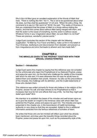 Dhu'n Nun Al Misri gave an excellent explanation of the Words of Allah that
              read, ”There is nothing like Him." 42:11, "He is not to be questioned about what
              He does, but they shall be questioned." 21:23 and, "When He wills a thing, His
              command is to say to it 'Be' and it is!" 36:82. He said, "The reality of Oneness is
              that you understand that the power of Allah is in things without stating the
              means, and that this comes about without Allah being merged with them, and
              that His action is the cause of everything, but this action is without cause.
              Whatever forms in your imagination about Allah, be sure Allah it is not that!"
              These are precious, wonderful, precise words."

              Judge Eyad concludes this section of the chapter with the following
              supplication, "O Allah by Your Favor and Mercy, make us firm in the belief of
              Your Oneness, testifying to and disconnection from disbelief, and prevent us
              from misguidance and error that leads to atheism and man-made faith."


                                               CHAPTER 4
                  THE MIRACLES GIVEN TO THE PROPHET TOGETHER WITH THEIR
                                 SPECIAL CHARACTERISTICS


              Section 1 – Introduction

              Judge Eyad opens this chapter by saying that this reference was not compiled
              for the unfortunate who reject the Prophethood of our Beloved Prophet, praise
              and peace be upon him, nor the blind who challenge the validity of the miracles
              with which he was sent. If it were otherwise then he says he would have to
              defend them and establish their proofs. However, he sets out the preconditions
              of the miracles, the challenge with its definition, and the invalid statements of
              those who disclaim them.

              This reference was written primarily for those who believe in the religion of the
              Prophet, answer his call, and bear witness to his Prophethood so that it
              increases their love for him and affects their way of life, "so that they might add
              belief upon belief" 48:4.

              His intention is to establish the bases of his miracles and well known signs so
              as to give the reader an insight to the immense value with which Allah has
              preferred His Prophet, praise and peace be upon him. The miracles and signs
              presented in this chapter are, in the transmission of hadith terminology,
              authentic or very close so that they are accepted. Added to this is additional
              information extracted from the famous references of scholars of Islam.

              He writes that those who are fair-minded will reflect upon what has already
              been mentioned, and draw upon the beautiful things recorded about the
              Prophet, praise and peace be upon him, such as his praiseworthy style of life,


                                                      146




PDF created with pdfFactory Pro trial version www.pdffactory.com
 