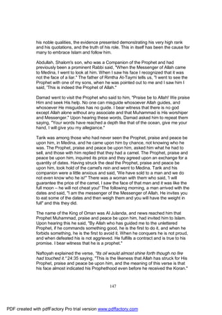 his noble qualities, the evidence presented demonstrating his very high rank
              and his quotations, and the truth of his role. This in itself has been the cause for
              many to embrace Islam and follow him.

              Abdullah, Shalom's son, who was a Companion of the Prophet and had
              previously been a prominent Rabbi said, "When the Messenger of Allah came
              to Medina, I went to look at him. When I saw his face I recognized that it was
              not the face of a liar." The father of Rimtha At-Taymi tells us, "I went to see the
              Prophet with one of my sons, when he was pointed out to me and I saw him I
              said, 'This is indeed the Prophet of Allah."

              Damad went to visit the Prophet who said to him, "Praise be to Allah! We praise
              Him and seek His help. No one can misguide whosoever Allah guides, and
              whosoever He misguides has no guide. I bear witness that there is no god
              except Allah alone without any associate and that Muhammad is His worshiper
              and Messenger." Upon hearing these words, Damad asked him to repeat them
              saying, "Your words have reached a depth like that of the ocean, give me your
              hand, I will give you my allegiance."

              Tarik was among those who had never seen the Prophet, praise and peace be
              upon him, in Medina, and he came upon him by chance, not knowing who he
              was. The Prophet, praise and peace be upon him, asked him what he had to
              sell, and those with him replied that they had a camel. The Prophet, praise and
              peace be upon him, inquired its price and they agreed upon an exchange for a
              quantity of dates. Having struck the deal the Prophet, praise and peace be
              upon him, took hold of the camel's rein and went to Medina. Tarik and his
              companion were a little anxious and said, 'We have sold to a man and we do
              not even know who he is!" There was a woman with them who said, 'I will
              guarantee the price of the camel, I saw the face of that man and it was like the
              full moon – he will not cheat you!' The following morning, a man arrived with the
              dates and said, "I am the messenger of the Messenger of Allah. He invites you
              to eat some of the dates and then weigh them and you will have the weight in
              full" and this they did.

              The name of the King of Oman was Al Julanda, and news reached him that
              Prophet Muhammad, praise and peace be upon him, had invited him to Islam.
              Upon hearing this he said, "By Allah who has guided me to the unlettered
              Prophet, if he commands something good, he is the first to do it, and when he
              forbids something, he is the first to avoid it. When he conquers he is not proud,
              and when defeated his is not aggrieved. He fulfills a contract and is true to his
              promise. I bear witness that he is a prophet."

              Naftoyah explained the verse, "Its oil would almost shine forth though no fire
              had touched it." 24:35 saying, "This is the likeness that Allah has struck for His
              Prophet, praise and peace be upon him, and the meaning of this verse is that
              his face almost indicated his Prophethood even before he received the Koran."



                                                      147




PDF created with pdfFactory Pro trial version www.pdffactory.com
 