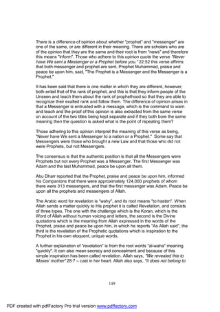 There is a difference of opinion about whether "prophet" and "messenger" are
              one of the same, or are different in their meaning. There are scholars who are
              of the opinion that they are the same and their root is from "news" and therefore
              this means "inform". Those who adhere to this opinion quote the verse "Never
              have We sent a Messenger or a Prophet before you." 22:52 this verse affirms
              that both messenger and prophet are sent. Prophet Muhammad, praise and
              peace be upon him, said, "The Prophet is a Messenger and the Messenger is a
              Prophet."

              It has been said that there is one matter in which they are different, however,
              both entail that of the rank of prophet, and this is that they inform people of the
              Unseen and teach them about the rank of prophethood so that they are able to
              recognize their exalted rank and follow them. The difference of opinion arises in
              that a Messenger is entrusted with a message, which is the command to warn
              and teach and the proof of this opinion is also extracted from the same verse
              on account of the two titles being kept separate and if they both bore the same
              meaning then the question is asked what is the point of repeating them?

              Those adhering to this opinion interpret the meaning of this verse as being,
              "Never have We sent a Messenger to a nation or a Prophet." Some say that
              Messengers were those who brought a new Law and that those who did not
              were Prophets, but not Messengers.

              The consensus is that the authentic position is that all the Messengers were
              Prophets but not every Prophet was a Messenger. The first Messenger was
              Adam and the last Muhammad, peace be upon all them.

              Abu Dharr reported that the Prophet, praise and peace be upon him, informed
              his Companions that there were approximately 124,000 prophets of whom
              there were 313 messengers, and that the first messenger was Adam. Peace be
              upon all the prophets and messengers of Allah.

              The Arabic word for revelation is "wahy", and its root means "to hasten". When
              Allah sends a matter quickly to His prophet it is called Revelation, and consists
              of three types. The one with the challenge which is the Koran, which is the
              Word of Allah without human voicing and letters, the second is the Divine
              quotations which is the meaning from Allah expressed in the words of the
              Prophet, praise and peace be upon him, in which he reports "As Allah said", the
              third is the revelation of the Prophetic quotations which is inspiration to the
              Prophet in his own eloquent, unique words.

              A further explanation of "revelation" is from the root words "al-waha" meaning
              "quickly". It can also mean secrecy and concealment and because of this
              simple inspiration has been called revelation. Allah says, "We revealed this to
              Moses' mother" 28:7 – cast in her heart. Allah also says, "It does not belong to




                                                     149




PDF created with pdfFactory Pro trial version www.pdffactory.com
 