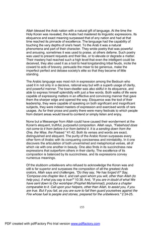 Allah blessed the Arab nation with a natural gift of language. At the time the
              Holy Koran was revealed, the Arabs had mastered its linguistic expressions. Its
              eloquence and exact meaning surpassed that of any nation and had at that
              time reached its pinnacle of excellence. The language had the capability of
              touching the very depths of one's heart. To the Arab it was a natural
              phenomena and part of their character. They wrote poetry that was powerful
              and arousing, sometimes it was used to praise, at others defame. Such poetry
              was used to present requests and their like, or to elevate or degrade a matter.
              Their mastery had reached such a high level that even the intelligent could be
              deceived, they also used it as a tool to heal longstanding tribal feuds, incite the
              coward to acts of bravery, persuade the miser to be generous, make the
              imperfect perfect and debase society's elite so that they became of little
              standing.

              The Arabic language was most rich in expression among the Bedouin who
              used it in not only in a decisive, rational way but with a superb usage of clarity,
              and powerful manner. The town-dweller was also skilful in its eloquence, and
              able to express himself splendidly with just a few words. Both walks of life were
              capable of expressing matters in an effective and convincing manner that gave
              them the sharper edge and opened the way. Eloquence was the tool of their
              leadership, they were capable of speaking on both significant and insignificant
              subjects, they were indeed masters of expression and exercised words of rare
              usages. As for their prose and poetry there were many festivals to which people
              from distant areas would travel to contend or simply listen and enjoy.

              None but a Messenger from Allah could have caused their wonderment at the
              Koran's eloquent, truthful, purposeful composition. Allah says, "Falsehood does
              not come to it from before it or from behind it. It is a sending down from the
              One, the Wise, the Praised." 41:42. Both its verses and words are exact,
              distinguished and eloquent. The purity of the Arabic Koran surpasses every
              other form of Arabic with its conquering conciseness and inimitability. In it one
              discovers the articulation of both unvarnished and metaphorical verses, all of
              which vie with one another in beauty. One also finds in its succinctness new
              expressions that outperform others in their clarity. The excellence of its
              composition is balanced by its succinctness, and its expressions convey
              numerous meanings.

              Of the stubborn unbelievers who refused to acknowledge the Koran was and
              still is far superior and surpasses the composition of all the greatest Arab
              orators, Allah says and challenges, "Do they say, 'He has forged it?' Say,
              'Compose one chapter like it, and call upon whom you will, other than Allah (to
              help you), if what you say is true!'" 10:38. And, "If you are in doubt of what We
              have sent down to Our worshiper (Prophet Muhammad), produce a chapter
              comparable to it. Call upon your helpers, other than Allah, to assist you, if you
              are true. But if you fail, as you are sure to fail then guard yourselves against the
              Fire whose fuel is people and stones, prepared for the unbelievers." 2:24-25.



                                                      153




PDF created with pdfFactory Pro trial version www.pdffactory.com
 