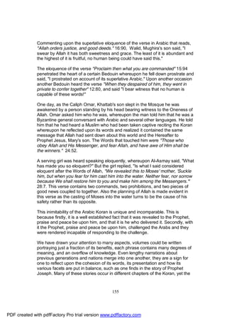 Commenting upon the superlative eloquence of the verse in Arabic that reads,
              "Allah orders justice, and good deeds." 16:90, Walid, Mughira's son said, "I
              swear by Allah it has both sweetness and grace. The least of it is abundant and
              the highest of it is fruitful, no human being could have said this."

              The eloquence of the verse "Proclaim then what you are commanded" 15:94
              penetrated the heart of a certain Bedouin whereupon he fell down prostrate and
              said, "I prostrated on account of its superlative Arabic." Upon another occasion
              another Bedouin heard the verse "When they despaired of him, they went in
              private to confer together" 12:80, and said "I bear witness that no human is
              capable of these words!"

              One day, as the Caliph Omar, Khattab's son slept in the Mosque he was
              awakened by a person standing by his head bearing witness to the Oneness of
              Allah. Omar asked him who he was, whereupon the man told him that he was a
              Byzantine general conversant with Arabic and several other languages. He told
              him that he had heard a Muslim who had been taken captive reciting the Koran
              whereupon he reflected upon its words and realized it contained the same
              message that Allah had sent down about this world and the Hereafter to
              Prophet Jesus, Mary's son. The Words that touched him were "Those who
              obey Allah and His Messenger, and fear Allah, and have awe of Him shall be
              the winners." 24:52.

              A serving girl was heard speaking eloquently, whereupon Al-Asmay said, "What
              has made you so eloquent?" But the girl replied, "Is what I said considered
              eloquent after the Words of Allah, "We revealed this to Moses' mother, 'Suckle
              him, but when you fear for him cast him into the water. Neither fear, nor sorrow
              because We shall restore him to you and make him among the Messengers.'"
              28:7. This verse contains two commands, two prohibitions, and two pieces of
              good news coupled to together. Also the planning of Allah is made evident in
              this verse as the casting of Moses into the water turns to be the cause of his
              safety rather than its opposite.

              This inimitability of the Arabic Koran is unique and incomparable. This is
              because firstly, it is a well established fact that it was revealed to the Prophet,
              praise and peace be upon him, and that it is he who delivered it. Secondly, with
              it the Prophet, praise and peace be upon him, challenged the Arabs and they
              were rendered incapable of responding to the challenge.

              We have drawn your attention to many aspects, volumes could be written
              portraying just a fraction of its benefits, each phrase contains many degrees of
              meaning, and an overflow of knowledge. Even lengthy narrations about
              previous generations and nations merge into one another, they are a sign for
              one to reflect upon the cohesion of its words, its presentation and how its
              various facets are put in balance, such as one finds in the story of Prophet
              Joseph. Many of these stories occur in different chapters of the Koran, yet the



                                                      155




PDF created with pdfFactory Pro trial version www.pdffactory.com
 