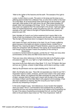 "Allah is the Lighter of the heavens and the earth. The example of his Light is
                             like
              a tube, in which there is a wick. The wick is in the lamp and the lamp is as a
              glittering planet kindled from a Blessed Tree, an olive that is neither of the East
              nor of the West. Its oil would almost shine forth though no fire touched it. Light
              upon light; Allah guides to His Light whom He will. Allah strikes parables for
              people. Allah has knowledge of all things." 24:35. The scholars Ka'b Al Ahbar
              and Jubair' son explained that "the second light in the phrase "Light upon light"
              refers to Prophet Muhammad, praise and peace be upon him, and that "The
              example of his Light" refers to the light of Prophet Muhammad, praise and
              peace be upon him.

              Sahl, Abdullah At-Tustori's son further explained that it means Allah is the
              Guide of both the inhabitants of the heavens and the earth. He went onto say,
              "like the light of Muhammad when it is lodged in the loins like a tube and that
                              the
              wick means his heart, and the lamp is his chest. It is as if it were a glittering
              planet because of the belief and wisdom contained therein, kindled from a
              Blessed Tree, meaning the light of Prophet Abraham, peace be upon him. Allah
              draws the comparison with the Blessed Tree saying 'Its oil would almost shine
              forth though no fire touched it' means the prophecy of the coming of
                              Muhammad
              is evident to mankind before he speaks, just like the oil." There are many other
              commentaries on this verse and Allah knows best its meaning.

              There are many other references in the Koran that refer to the Prophet, praise
              and peace be upon him, as a 'light' or a 'light shedding lamp'. Allah says, "A
                            light
              has come to you from Allah and a Clear Book." 5:15. And "O Prophet, We have
              sent you as a witness, a bearer of glad tidings, and to bear a warning, a caller
                            to
              Allah by His permission and as a light shedding lamp." 33:45-46.

              Allah, the Almighty also says, "Have We not expanded your chest for you" 94:1.
              'Expanded' means to widen, immense, and the word 'chest' in this verse refers
              to his heart. Abbas' son explained that Allah expanded his chest with the light
              of Islam, whereas Sahl At-Tustori said it means with the light of the message
              and Hasan Al Basri said that Allah filled it with judgment and knowledge. It has
              also been explained as meaning "Did We not purify your heart so that it
              prevents any whispering of shaytan?"

              In the same chapter it says, "and relieved you of your burden that weighed
              down your back?" 94:2-3. Commentators have explained this as referring to
              protecting him from any wrong actions prior to his calling to the Prophethood as
              he was in the status of pardoning and protected from sin, and that "burden"
              refers to the pre-Islamic days known as "The Time of Ignorance". Both Al



                                                      15




PDF created with pdfFactory Pro trial version www.pdffactory.com
 