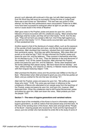 ground, such attempts still continued in this age, but with Allah keeping watch
              over His Word they will never be successful. During the time of Judge Eyad
              there was a sect known as "Qarmatians". This sect was very active in their
              attempt, but they like their predecessors were unsuccessful. Praise be to Allah,
              none have been successful to extinguish either its light nor yet alter a single
              word or cause doubt in the minds of Muslims!

              Allah gave news to His Prophet, praise and peace be upon him, and his
              followers of future encounters with the unbelievers saying, "Most certainly their
              gatherings shall be routed, and they will turn their backs." 54:45. And He also
              said, "They will not harm you except a little hurt. And if they fight against you,
              they will turn their backs." 3:111. These events occurred later upon the arrival
              of their predestined time.

              Another aspect is that of the disclosure of unseen affairs, such as the exposure
              of the secrets of both hypocrites and Jews, and the lies they spread amongst
              themselves. Allah disclosed their treachery, rebuked them and made known
              their sentiments saying, "And they say within themselves, 'Why does Allah not
              punish us for what we say?'" 58:8. He also informed His Prophet, praise and
              peace be upon him, and the believers, "They conceal in themselves what they
              do not disclose to you." 3:154. And, "They are listeners to lies and devourers of
              the unlawful." 5:42. Of the Jewish Scriptures, Allah informed His Prophet,
              praise and peace be upon him, and his followers, "Some Jews tampered with
              the words (altering) their places saying, 'We have heard and we disobey,' and
              'hear, without hearing,' and 'observe us' (Ra'ina, in Hebrew means evil) twisting
              with their tongues traducing religion." 4:46.

              Allah promised the Muslims victory and His promise was fulfilled on the Day of
              Badr, "(Remember) when Allah promised to grant you one of the two parties (at
              Badr), and you wished for the one that was not strong." 8:7.

              Allah told His Prophet, praise and peace be upon him, "We suffice you against
              those who mock." 15.95. This verse was sent down in reference to the
              unbelievers of Mecca who attempted to turn people away from the teachings of
              the Prophet, praise and peace be upon him, and harm him, however, Allah
              destroyed them. When the unbelievers tried to kill Prophet Muhammad, praise
              and peace be upon him, Allah sent down the verse, "Allah protects you from
              the people." 5:67.

              Section 7 – The news of bygone generations and vanished nations

              Another facet of the inimitability of the Koran is found in information relating to
              bygone generations, as well as nations that had passed away and their laws. At
              the time of the sending down of the Koran, there were amongst all the "People
              of the Book", meaning people who received the Torah and the Ingil (Gospel of
              Jesus), just one scholar who had devoted his entire life to the study of some of



                                                     159




PDF created with pdfFactory Pro trial version www.pdffactory.com
 