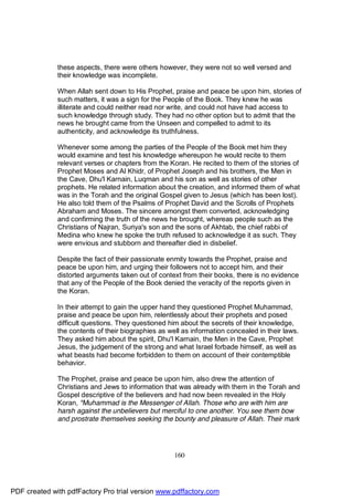 these aspects, there were others however, they were not so well versed and
              their knowledge was incomplete.

              When Allah sent down to His Prophet, praise and peace be upon him, stories of
              such matters, it was a sign for the People of the Book. They knew he was
              illiterate and could neither read nor write, and could not have had access to
              such knowledge through study. They had no other option but to admit that the
              news he brought came from the Unseen and compelled to admit to its
              authenticity, and acknowledge its truthfulness.

              Whenever some among the parties of the People of the Book met him they
              would examine and test his knowledge whereupon he would recite to them
              relevant verses or chapters from the Koran. He recited to them of the stories of
              Prophet Moses and Al Khidr, of Prophet Joseph and his brothers, the Men in
              the Cave, Dhu'l Karnain, Luqman and his son as well as stories of other
              prophets. He related information about the creation, and informed them of what
              was in the Torah and the original Gospel given to Jesus (which has been lost).
              He also told them of the Psalms of Prophet David and the Scrolls of Prophets
              Abraham and Moses. The sincere amongst them converted, acknowledging
              and confirming the truth of the news he brought, whereas people such as the
              Christians of Najran, Suriya's son and the sons of Akhtab, the chief rabbi of
              Medina who knew he spoke the truth refused to acknowledge it as such. They
              were envious and stubborn and thereafter died in disbelief.

              Despite the fact of their passionate enmity towards the Prophet, praise and
              peace be upon him, and urging their followers not to accept him, and their
              distorted arguments taken out of context from their books, there is no evidence
              that any of the People of the Book denied the veracity of the reports given in
              the Koran.

              In their attempt to gain the upper hand they questioned Prophet Muhammad,
              praise and peace be upon him, relentlessly about their prophets and posed
              difficult questions. They questioned him about the secrets of their knowledge,
              the contents of their biographies as well as information concealed in their laws.
              They asked him about the spirit, Dhu'l Karnain, the Men in the Cave, Prophet
              Jesus, the judgement of the strong and what Israel forbade himself, as well as
              what beasts had become forbidden to them on account of their contemptible
              behavior.

              The Prophet, praise and peace be upon him, also drew the attention of
              Christians and Jews to information that was already with them in the Torah and
              Gospel descriptive of the believers and had now been revealed in the Holy
              Koran, "Muhammad is the Messenger of Allah. Those who are with him are
              harsh against the unbelievers but merciful to one another. You see them bow
              and prostrate themselves seeking the bounty and pleasure of Allah. Their mark




                                                     160




PDF created with pdfFactory Pro trial version www.pdffactory.com
 