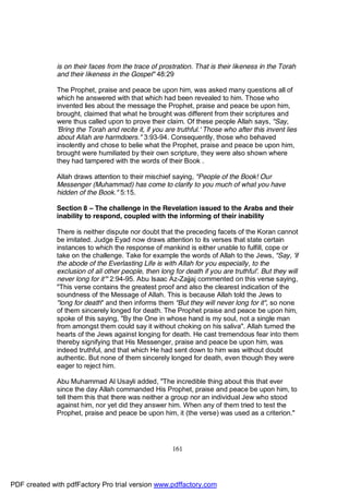 is on their faces from the trace of prostration. That is their likeness in the Torah
              and their likeness in the Gospel" 48:29

              The Prophet, praise and peace be upon him, was asked many questions all of
              which he answered with that which had been revealed to him. Those who
              invented lies about the message the Prophet, praise and peace be upon him,
              brought, claimed that what he brought was different from their scriptures and
              were thus called upon to prove their claim. Of these people Allah says, "Say,
              'Bring the Torah and recite it, if you are truthful.' Those who after this invent lies
              about Allah are harmdoers." 3:93-94. Consequently, those who behaved
              insolently and chose to belie what the Prophet, praise and peace be upon him,
              brought were humiliated by their own scripture, they were also shown where
              they had tampered with the words of their Book .

              Allah draws attention to their mischief saying, "People of the Book! Our
              Messenger (Muhammad) has come to clarify to you much of what you have
              hidden of the Book." 5:15.

              Section 8 – The challenge in the Revelation issued to the Arabs and their
              inability to respond, coupled with the informing of their inability

              There is neither dispute nor doubt that the preceding facets of the Koran cannot
              be imitated. Judge Eyad now draws attention to its verses that state certain
              instances to which the response of mankind is either unable to fulfill, cope or
              take on the challenge. Take for example the words of Allah to the Jews, "Say, 'if
              the abode of the Everlasting Life is with Allah for you especially, to the
              exclusion of all other people, then long for death if you are truthful'. But they will
              never long for it'" 2:94-95. Abu Isaac Az-Zajjaj commented on this verse saying,
              "This verse contains the greatest proof and also the clearest indication of the
              soundness of the Message of Allah. This is because Allah told the Jews to
              "long for death" and then informs them "But they will never long for it", so none
              of them sincerely longed for death. The Prophet praise and peace be upon him,
              spoke of this saying, "By the One in whose hand is my soul, not a single man
              from amongst them could say it without choking on his saliva". Allah turned the
              hearts of the Jews against longing for death. He cast tremendous fear into them
              thereby signifying that His Messenger, praise and peace be upon him, was
              indeed truthful, and that which He had sent down to him was without doubt
              authentic. But none of them sincerely longed for death, even though they were
              eager to reject him.

              Abu Muhammad Al Usayli added, "The incredible thing about this that ever
              since the day Allah commanded His Prophet, praise and peace be upon him, to
              tell them this that there was neither a group nor an individual Jew who stood
              against him, nor yet did they answer him. When any of them tried to test the
              Prophet, praise and peace be upon him, it (the verse) was used as a criterion."




                                                       161




PDF created with pdfFactory Pro trial version www.pdffactory.com
 