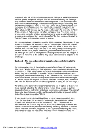 There was also the occasion when the Christian bishops of Najran came to the
              Prophet, praise and peace be upon him, but even after hearing the Message
              they remained adamant in their refusal to accept Islam. Allah prevented them
              and sent down the challenge, "To those who dispute with you concerning him
              after the knowledge has come to you, say, 'Come, let us gather our sons and
              your sons, our womenfolk and your womenfolk, ourselves and yourselves.
              Then let us humbly pray, so lay the curse of Allah upon the ones who lie." 3:61.
              Their primate, Al Aqib, warned his fellow bishops saying, "You know he is a
              prophet, and no matter whether a group is small or large, a prophet never lays
              a curse on a people and they survive thereafter.' So they continued to pay the
              "poll-tax" levied on those who refused to believe.

              As for the unbelievers amongst the Arabs, Allah challenges them saying, "If you
              are in doubt of what We have sent down to Our worshiper, produce a chapter
              comparable to it. Call upon your helpers, other than Allah, to assist you, if you
              are true. But if you fail, as you are sure to fail, then guard yourselves against
              the Fire whose fuel is people and stones, prepared or the unbelievers." 2:23-
              34. Although this verse is amongst those relating to the Unseen, the first part of
              the verse is indicative of the fact that they would be incapable to respond to His
              challenge.

              Section 9 – The fear and awe that arouses hearts upon listening to the
                           Koran

              As for those who reject it, there is also a great effect of awe. Of such people
              Allah says, "We lay veils upon their hearts and heaviness in their ears lest they
              understand it. When you (Prophet Muhammad) mention your Lord alone in the
              Koran, they turn their backs in aversion." 17:46. Listening to the Koran is too
              heavy upon them in terms of hearing of the Oneness of the Creator and so their
              aversion increases, they wish to stop its recitation because of their loathing of
              it. Of such people the Prophet, praise and peace be upon him, said, "For those
              who hate the Koran it is hard and difficult (for them to bear), for it is their judge."

              As for those who believe they experience fear and are in rapture of its awe. It is
              like a magnet, attracting the listener and its reciter. It is a source of joy that
              causes the heart to incline to it and also a confirmation. Allah says, "the skins of
              those who fear their Lord tremble; and thereafter their skins and hearts soften
              to the Remembrance of Allah." 39:23.

              A glimpse of the magnitude of Holy Koran is made known when Allah says,
              "Had We sent down this Koran upon a mountain, you would have seen it
              humble itself and split asunder for fear of Allah." 59:21. This verse is an
              indication that the Koran is very unique, it has the power to grip someone who
              neither understands nor yet knows its meaning. One day a follower of Prophet
              Jesus, peace be upon him, happened to pass by someone reciting the Koran,
              and started to weep. He was asked what had caused him to weep and he



                                                       162




PDF created with pdfFactory Pro trial version www.pdffactory.com
 