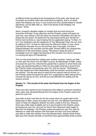at different times according to the hemispheres of the earth, also clouds and
              mountains are another factor that could block its sighting. One is no doubt
              aware that eclipses can occur in one country but only a partial eclipse is viewed
              elsewhere, and as Allah tells us, "that is the decree of the Almighty, the
              Knower." 36:38.

              Asma, Umaysh's daughter relates an incident that occurred during the
              encounter at Khybar. It was afternoon and the Prophet, praise and peace be
              upon him, was resting in Ali's tent when he received a Revelation and had not
              prayed the Asr prayer. He asked Ali if he had prayed whereupon Ali told him
              that he had not done so. Upon hearing this he supplicated saying, "O Allah, if it
              is in Your obedience and the obedience of Your Messenger return the sun from
              its setting to him!", so that he might pray the afternoon prayer on time. Asma
              said that she had seen the sun set and then saw it rise again, and that it
              stopped between the mountain and the earth. Ahmad Salih's son stressed the
              importance of this transmission saying, "Whosoever seeks the path of
              knowledge must not neglect the learning of this narration from Asma, because
              it is among the signs of Prophethood."

              The sun was prevented from setting upon another occasion. Isaac's son tells
              us, that upon the return from the Night Journey, the Messenger of Allah, praise
              and peace be upon him, informed his people that a caravan in which there was
              a sign was approaching Mecca. When he was asked what day it would arrive,
              the Prophet, praise and peace be upon him, told his inquirer, "Wednesday".
              The days passed and when Wednesday came the Koraysh curiously looked for
              the caravan. The day was about to pass and the caravan had not arrived, so
              the Prophet, praise and peace be upon him, supplicated to Allah asking Him to
              increase the day by an hour, and the sun was withheld from setting and the
              caravan arrived.

              Section 13 – The miracle of the water that flowed from the fingers of the
              Prophet

              There are many reports by the Companions that relate to numerous occasions
              when water was witnessed flowing from the fingers of the Prophet, praise and
              peace be upon him.

              Anas tells us that it was time for the Asr prayer when he caught sight of the
              Messenger of Allah, praise and peace be upon him. His followers searched for
              water to make the obligatory ablution but were unable to find any. However,
              there was a little water available and so it was brought to the Prophet, praise
              and peace be upon him, who put his hand in the vessel and water began to
              flow from his fingertips. The Prophet, praise and peace be upon him, told his
              followers to make their ablution with that water and each and every follower
              was able to make their ablution from that blessed water. Katada sheds further
              light upon this miracle and tells us that there were approximately three hundred



                                                    168




PDF created with pdfFactory Pro trial version www.pdffactory.com
 